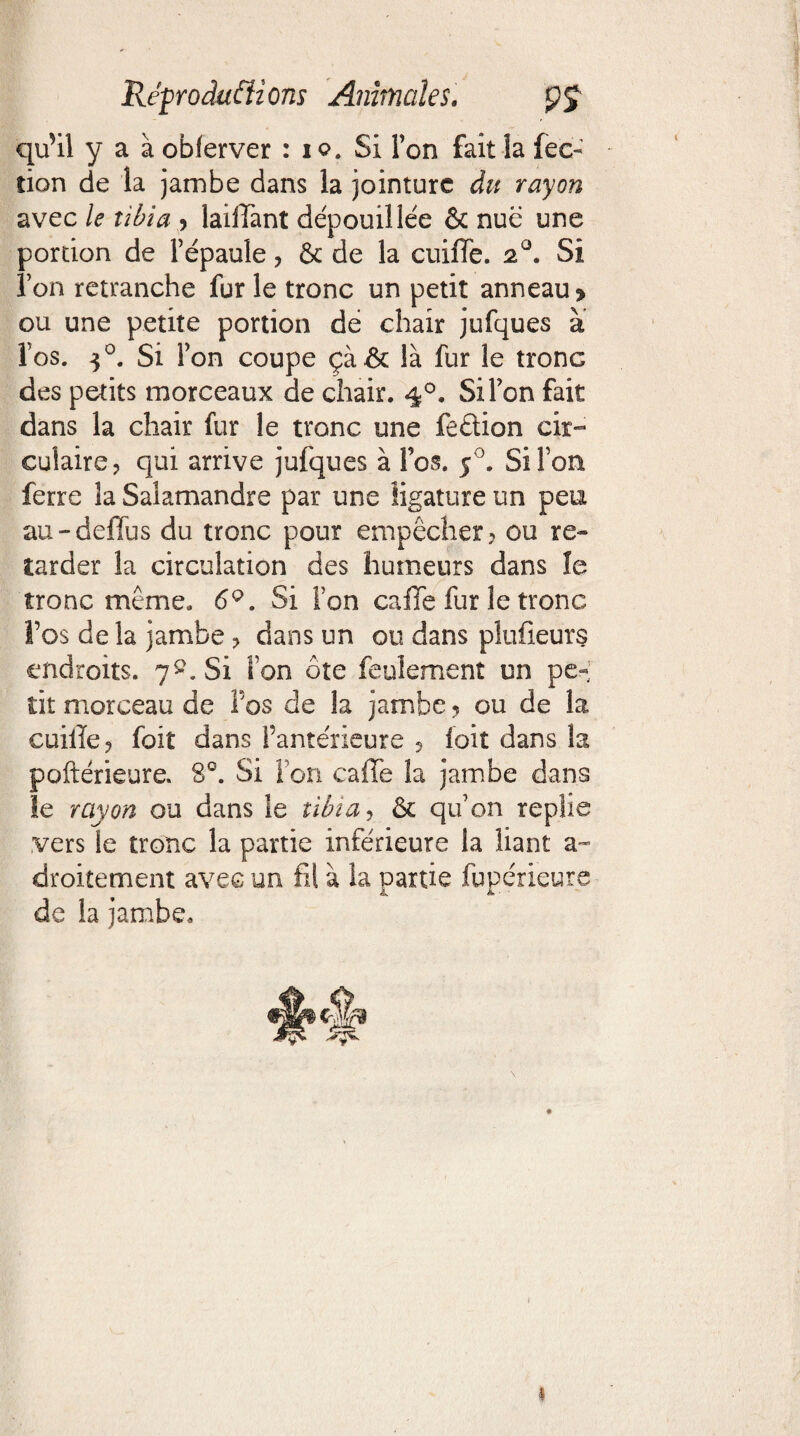 qffil y a à obferver : io. Si Ton fait la fec- tion de la jambe dans la jointure du rayon avec le tibia > laiffant dépouillée & nue une portion de l’épaule? & de la cuiffe. 20. Si î’on retranche fur le tronc un petit anneau» ou une petite portion dé chair jufques à l’os. 30. Si l’on coupe çà& là fur le tronG des petits morceaux de chair. 40. Si l’on fait dans la chair fur le tronc une feêtion cir¬ culaire? qui arrive jufques à fos. 50. Si Font ferre la Salamandre par une ligature un peu au - defftis du tronc pour empêcher? ou re¬ tarder la circulation des humeurs dans le tronc même, 6Q. Si ion caffe fur le tronc î’os de la jambe ? dans un ou dans pluüeurs endroits. 7^. Si ion ôte feulement un pe¬ tit morceau de fos de la jambe ? ou de la cuiile? foit dans l’antérieure ? ioit dans la poftérieure. 8°. Si l’on caffe la jambe dans le rayon ou dans le tibia r & qu’on replie vers le tronc la partie inférieure la liant a- droitement avec un fil à la partie fupérieure de la jambe. 1