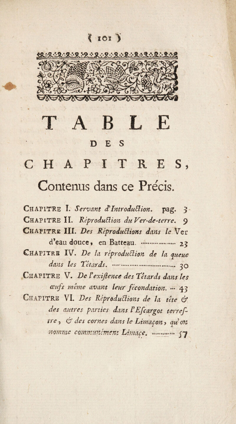 '( îOï ü TABLE DES CHAPITRES* Contenus dans ce Précis. Chapitre I. Servant d! Introduction. pag. 3 CHAPITRE lî. Reproduction duVer-de-terre. 9 Chapitre III. Des Reproductions dans te Ver d’eau douce , en Batteau, .. 23 Chapitre IV. De la reproduction de la queue dans les Têtards. . jO CHAPITRE V. De rexijîence des Têtards dans les œufs meme avant leur fécondation. — 45 CHAPITRE VI. Des Reproductions de la tête & des autres parties dans VEfcargot terref tre 5 çÿ des cornes daïis le Limaçon y qu on nomme communcmem Limace* ç~j