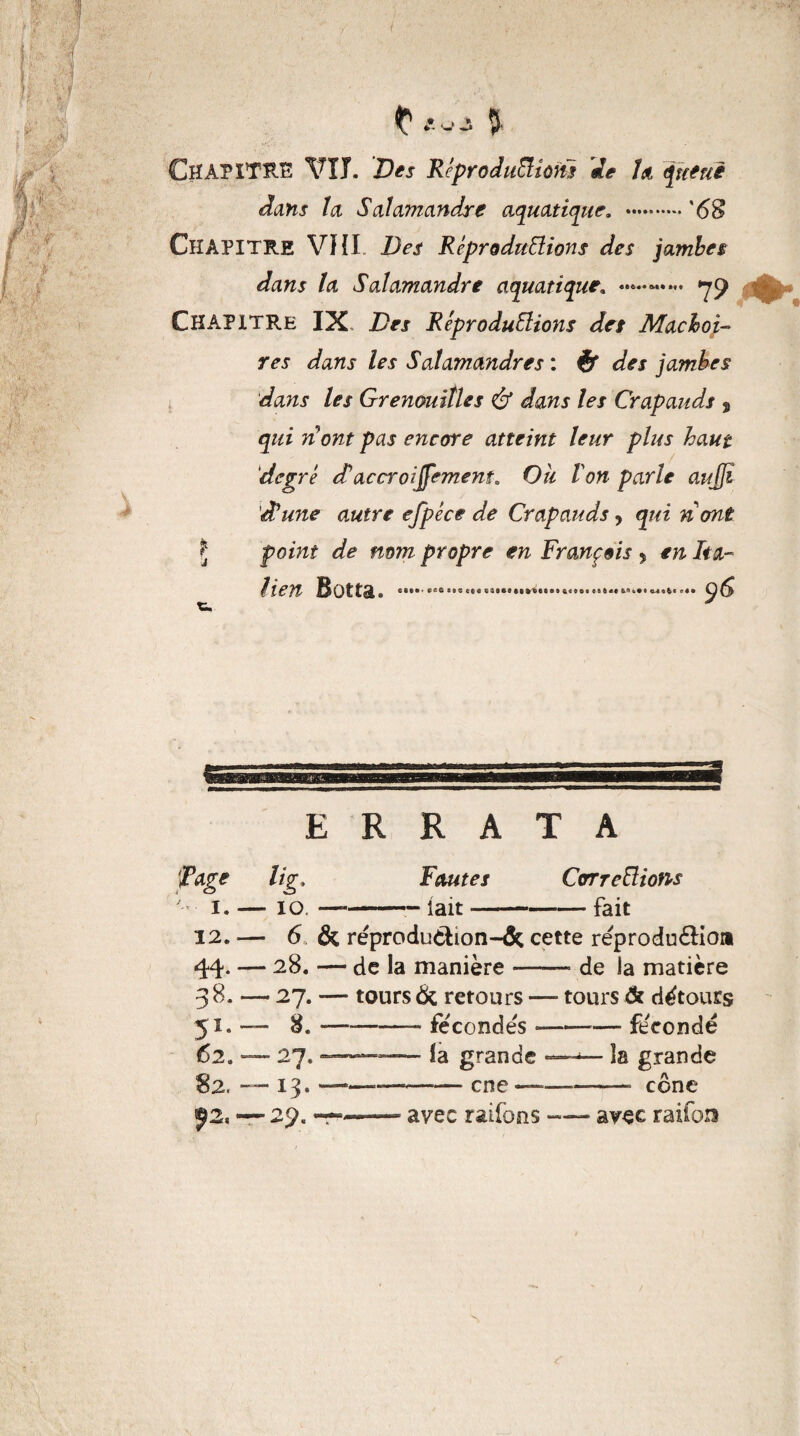 Chapitre VU. X>« Réproduiïions 'de h, <pntuè dans la Salamandre aquatique. .'68 CHAPITRE VHL Des Reproductions des jambes dans la Salamandre aquatiqu 79 Chapitre IX Des Reproductions des Mâchoi¬ res dans les Salamandres : des jambes dans les Grenouilles & dans les Crapauds s qui rCont pas encore atteint leur plus haut degré etaccroisement„ Ou Von parle aujfî dlune autre efpéce de Crapauds, qui nont Ç point de mm propre en François 5 en Ita- 96 tien Botta. *•••■ •«•••••••••• • ••!»*•• S» a«IBI «Sli» ft.fi 0-4 «6« ERRATA Tâge lig. Fautes CcrrreClions 1. — 10. ——— lait-fait 12. ■— 6 & réprodu&ion-âc cette réprodudlio» 44* — 28. — de la manière-» de la matière 38. — 27. — tours 6c retours — tours & détours 51. — 8.-fécondés «——— fécondé 62. — 27. ——— la grande —^— îa grande 82. —13. — —-— cne ——•——• cône ^2, — 29. ——— avec railons-avec raifcn