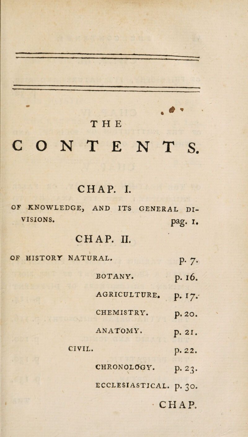 # ^ ft ^ THE CONTE NTS. CHAP. I. OF KNOWLEDGE, AND ITS GENERAL DI- VISIONS. pag. I. CHAP. II. OF HISTORY NATURAL, p. 7. BOTANY. p. 16. AGRICULTURE. p. 17.- CHEMISTRY. p. 20. ANATOMY. p. 21. CIVIL. p. 22. CHRONOLOGY. P- 23- ECCLESIASTICAL, p. 30. • CHAP.