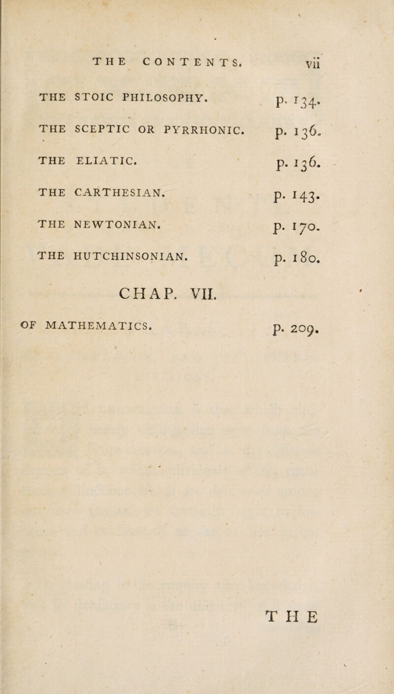 THE STOIC PHILOSOPHY. THE SCEPTIC OR PYRRHONIC. THE ELIATIC. THE CARTHESIAN. THE NEWTONIAN. THE HUTCHINSONIAN. CHAP. VII. OF MATHEMATICS. P- ^34- p. 136. p. 136. P- 143- p. 170. p. i8o. p. 209. T H E