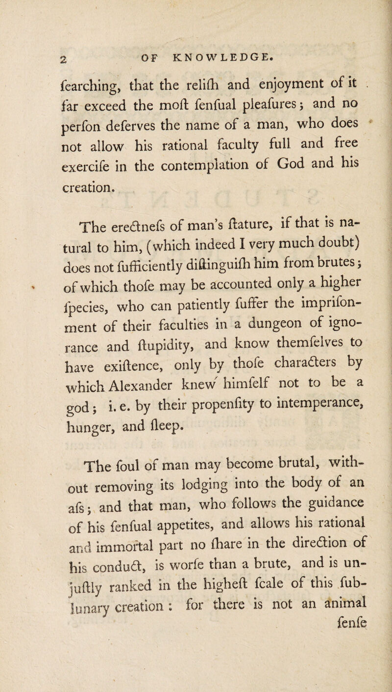 fearching, that the relith and enjoyment of it . far exceed the mod; fenfual pleafures; and no perfon deferves the name of a man, who does ‘ not allow his rational faculty full and free exercife in the contemplation of God and his creation. The eredlnefs of man’s ftature, if that is na¬ tural to him, (which indeed I very much doubt) does not fufficiently diftinguilh him from brutes; of which thofe may be accounted only a higher fpecies, who can patiently fuffer the imprifon- ment of their faculties in a dungeon of igno¬ rance and ftupidity, and know themfelves to have exiftence, only by thofe charadters by which Alexander knew' himfelf not to be a god; i. e. by their propenfity to intemperance, hunger, and deep. The foul of man may become brutal, with¬ out removing its lodging into the body of an afs; and that man, who follows the guidance of his fenfual appetites, and allows his rational and immortal part no fhare in the diredtion of his condudt, is worfe than a brute, and is un— juftly ranked in the higheft fcale of this fub- lunary creation : for there is not an animal