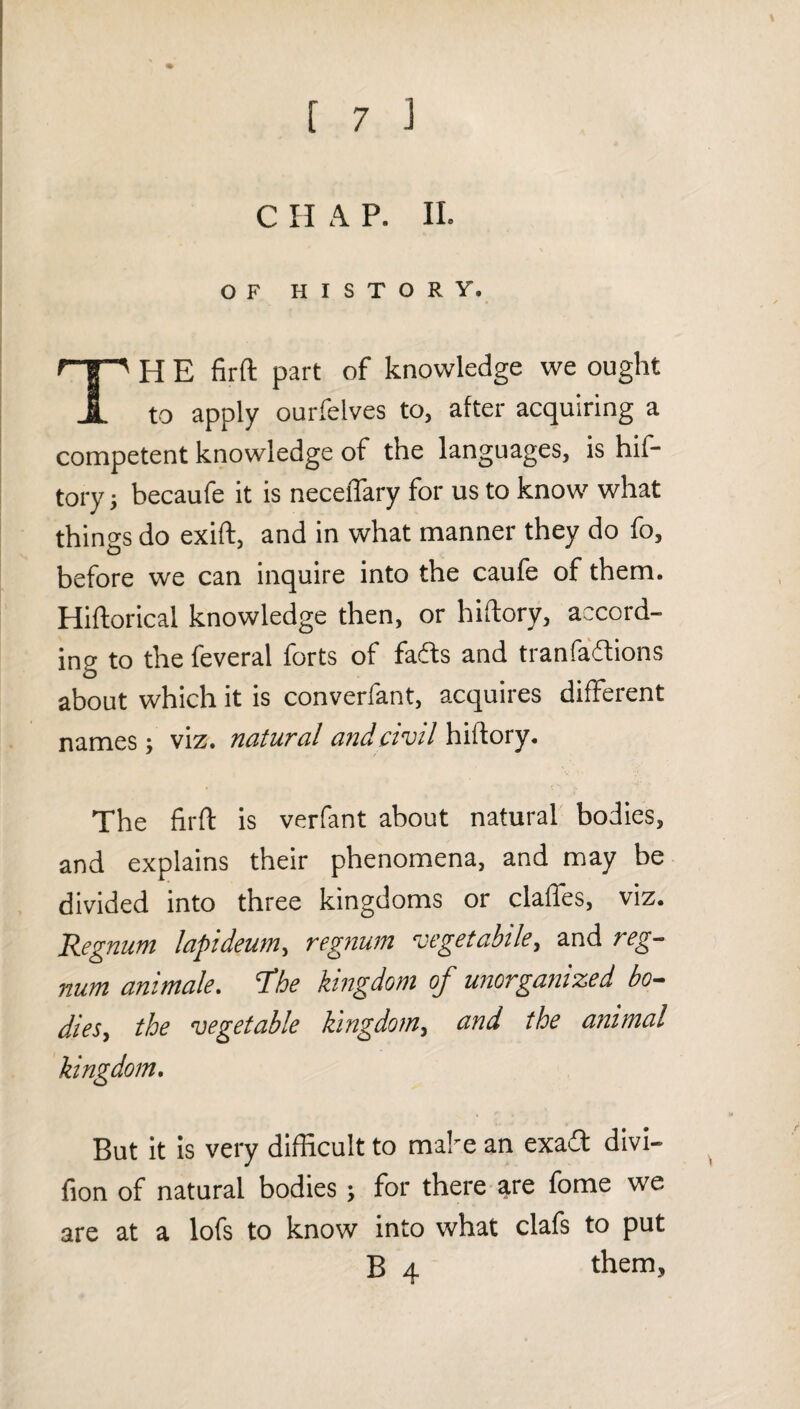 c n A p. II. OF HISTORY. H E firft part of knowledge we ought A to apply ourfelves to, after acquiring a competent knowledge of the languages, is hif- tory 5 becaufe it is neceiTary for us to know what things do exift, and in what manner they do fo, before we can inquire into the caufe of them. Hiftorical knowledge then, or hiftory, accord¬ ing to the feveral forts of faffs and tranfaffions about which it is converfant, acquires different names; viz. natural and civil \{Aovy. The firft is verfant about natural bodies, and explains their phenomena, and may be divided into three kingdoms or clafles, viz. Regnum lapideum^ regtium vegetable^ and reg-- nufti anitnalc* 'T’hc kingdom oj unorganized bo— dieSy the vegetable Kingdomy und the animal kingdom. But it Is very difficult to make an exaft divl- fion of natural bodies; for there are fome we are at a lofs to know into what clafs to put them