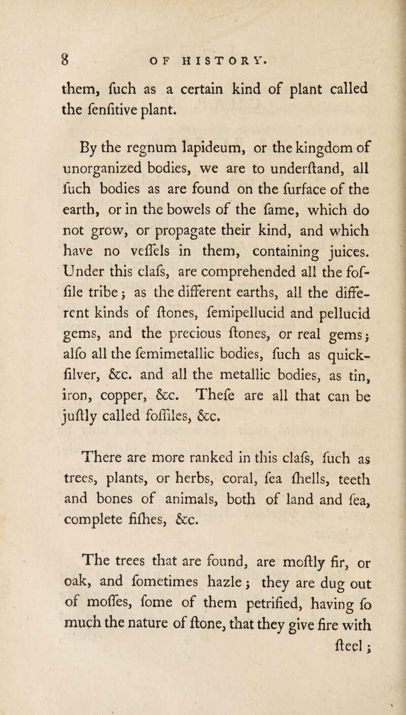 them, fuch as a certain kind of plant called the fenfitive plant. By the regnum lapideum, or the kingdom of unorganized bodies, we are to underftand, all fuch bodies as are found on the furface of the earth, or in the bowels of the fame, which do not grow, or propagate their kind, and which have no veffels in them, containing juices. Under this clafs, are comprehended all the fof- file tribe 3 as the different earths, all the diffe¬ rent kinds of ftoncs, femipellucid and pellucid gems, and the precious ftones, or real gems 3 alfo all the femimetaliic bodies, fuch as quick- lilver, &c. and all the metallic bodies, as tin, iron, copper, &c. Thefe are all that can be juflly called foffiles, &c. There are more ranked in this clafs, fuch as trees, plants, or herbs, coral, fea fhells, teeth and bones of animals, both of land and fea, complete fifhes, &c. The trees that are found, are moftly fir, or oak, and fometimes hazle 3 they are dug out of moffes, fome of them petrified, having fo much the nature of ftone, that they give fire with Heel 3