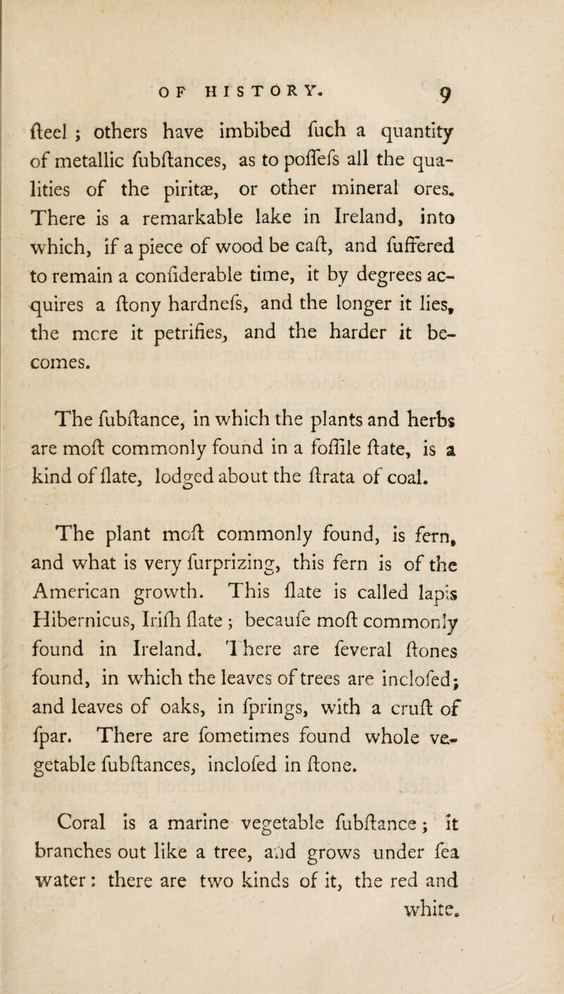 fteel ; others have imbibed fuch a quantity of metallic fubftances, as to polTefs all the qua¬ lities of the piritae, or other mineral ores. There is a remarkable lake in Ireland, into which, if a piece of wood be cad, and fuffered to remain a confiderable time, it by degrees ac- <juires a ftony hardnefs, and the longer it lies^ the mere it petrifies, and the harder it be¬ comes. The fubdance, in which the plants and herbs are mod commonly found in a fofiile date, is a kind of date, lodged about the drata of coal. The plant mod commonly found, is fern, and what is very furprizing, this fern is of the American growth. This date is called lapis Hibernicus, Iridi date ; becaufe mod commonly found in Ireland. There are feveral dones found, in which the leaves of trees are inclofed; and leaves of oaks, in fprings, with a crud of fpar. There are fometimes found whole ve* getable fubdances, inclofed in done. Coral Is a marine vegetable fubdance; It branches out like a tree, and grows under fea water: there are two kinds of it, the red and white.