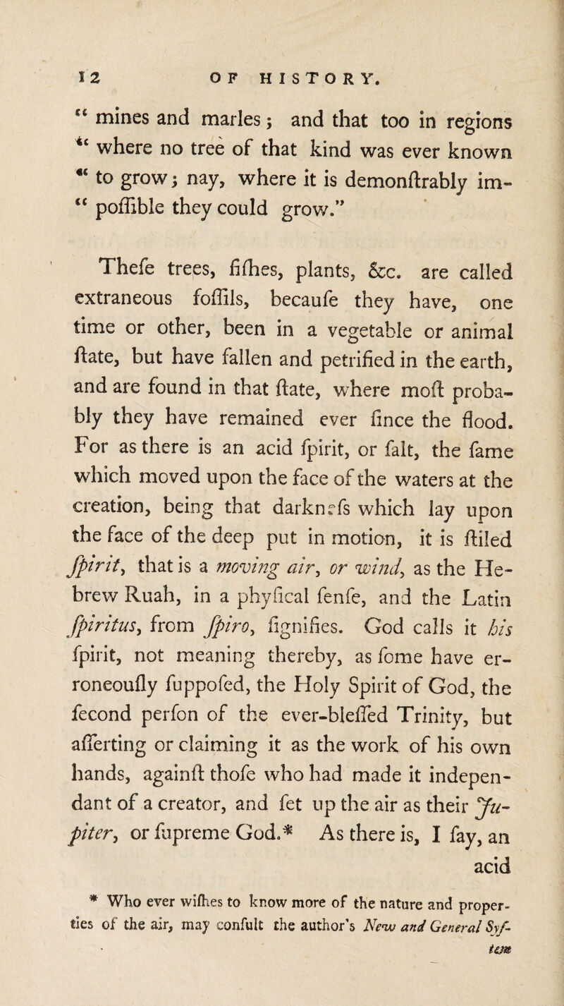 mines and marles; and that too in regions where no tree of that kind was ever known to grow; nay, where it is demonftrably im- poffible they could grow.” Thefe treps, fifhes, plants, &c. are called extraneous foffils, becaufe they have, one time or other, been in a vegetable or animal ftate, but have fallen and petrified in the earth, and are found in that ftate, where mod proba¬ bly they have remained ever fince the flood. For as there is an acid fpirit, or fait, the fame which moved upon the face of the waters at the creation, being that darknefs which lay upon the face of the deep put in motion, it is filled fpint^ that is a moving air^ or wind, as the He¬ brew Ruah, in a phyfical fenfe, and the Latin fpiritus, from fpiro, fignifies. God calls it his fpirit, not meaning thereby, as fome have er- roneoufly fuppofed, the Holy Spirit of God, the fecond perfon of the ever-blefled Trinity, but aflerting or claiming it as the work of his own hands, againfi thofe who had made it indepen¬ dant of a creator, and fet up the air as their yn- piter, or fapreme God,^ As there is, I fay, an acid * Who ever wifhtes to know more of the nature and proper¬ ties of the air, may confult the author's AVw and General Sv/- tSM