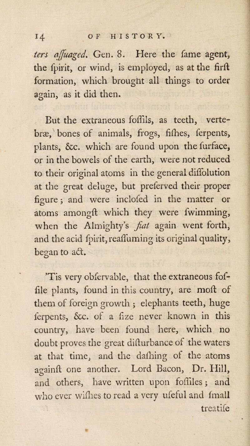 ters ajfuaged. Gen. 8. Here the fame agentj, the fpirit, or wind, is employed, as at the firfl formation, which brought all things to order again, as it did then. But the extraneous foffils, as teeth, verte¬ bra, bones of animals, frogs, filhes, ferpents, plants, &c. which are found upon the furface, or in the bowels of the earth, were not reduced to their original atoms in the general diflblution at the great deluge, but preferved their proper figure j and were inclofed in the matter or atoms amongft which they were fwimming, when the Almighty’s fiat again went forth, and the acid fpirit, reaffuming its original quality, began to adt. ’Tis very obfervable, that the extraneous fof- lile plants, found in this country, are mofl of them of foreign growth ; elephants teeth, huge ferpents, &c. of a lize never known in this country, have been found here, which no doubt proves the great didurbance of the waters at that time, and the dafhing of the atoms againft one another. Lord Bacon, Dr. Hill, and others, have written upon foffiles; and who ever widies to read a very ufeful and fmall treatife