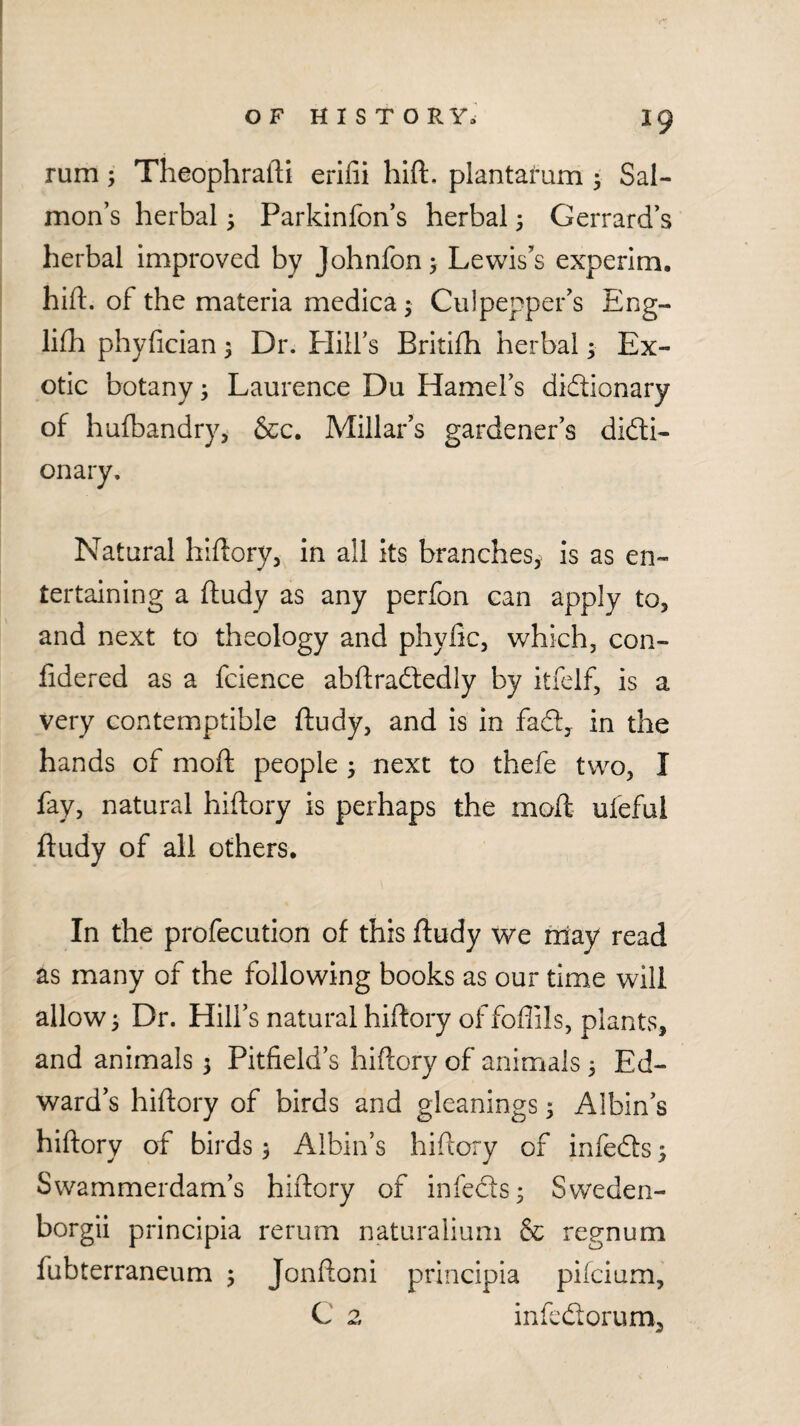 rum; Theophratli erifii hift. plantarum ; Sal¬ mon’s herbal ^ Parkinfon’s herbal ^ Gerrard’s herbal improved by Johnfon > Lewis’s experim. hift. of the materia medica^ Culpepper’s Eng- lifh phyfician; Dr. Plill’s Britifti herbal; Ex¬ otic botany; Laurence Du Hamel’s diftionary of hulbandry, &c. Millar’s gardener’s didli- onary. Natural hiftory, in all its branches^ is as en¬ tertaining a ftudy as any perfon can apply to, and next to theology and phyfic, which, con- fidered as a fcience abftradledly by itfelf, is a very contemptible ftudy, and is in fadl, in the hands of moft people 5 next to thefe two, I fay, natural hiftory is perhaps the moft ufeful ftudy of all others. In the profecution of this ftudy we may read as many of the following books as our time will allow 3 Dr. Hill’s natural hiftory of foflils, plants, and animals 3 Pitfield’s hiftory of animals 3 Ed¬ ward’s hiftory of birds and gleanings 3 Albin’s hiftory of birds 3 Albin’s hiftory of infefts 3 Swammerdam’s hiftory of infeds3 Sweden- borgii principia rerum naturalium & regnum fubterraneum 3 Jonftoni principia pifcium, C 2 infcdorum.