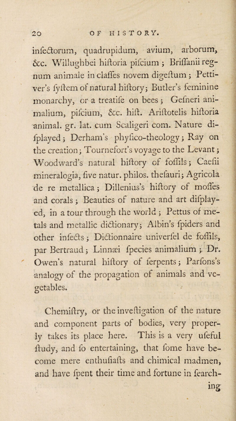 infeftomm, quadrupidunij aviunij arborum, &c. Wiilughbei hiftoria pifcium ; Briffanii reg- num animale in ciaffes novem digeflum 3 Petti- ver's fy ftem of natural hiilory; Butler's feminine monarchyj or a treatife on bees ^ Gefneri ani- malium, pifcium, &c. hift. Ariftotelis hiftoria animaL gr. lat. cum Scaligeri com. Nature di- fplayed^ Derham’s phyiico-theology ^ Ray on the creation 3 Tournefort’s voyage to the Levant 5 Woodward's natural hiftory of foffils; Caefii mineralogia, five natur. phiios. thefauri; Agricola de re metallica; Dillenius's hiftory of moftes and corals ^ Beauties of nature and art difplay- edj in a tour through the world ; Pettus of me¬ tals and metallic didtionaryj Albin's fpiders and other iofeds; Didionnaire univerfel de foffils, par Bertraud; LinoTi fpecies anlmaiium Dr. ^ Owen s natural hiftory of ferpents; Parfons s analogy of the propagation of animals and ve¬ getables. Chemiftry, or theinveftigation of the nature and component parts of bodies, very proper¬ ly takes its place here. This is a very ufeful ftudy, and fo entertaining, that fome have be¬ come mere enthofiafts and chimical madmen, and have fpent their time and fortune in fearch- ing