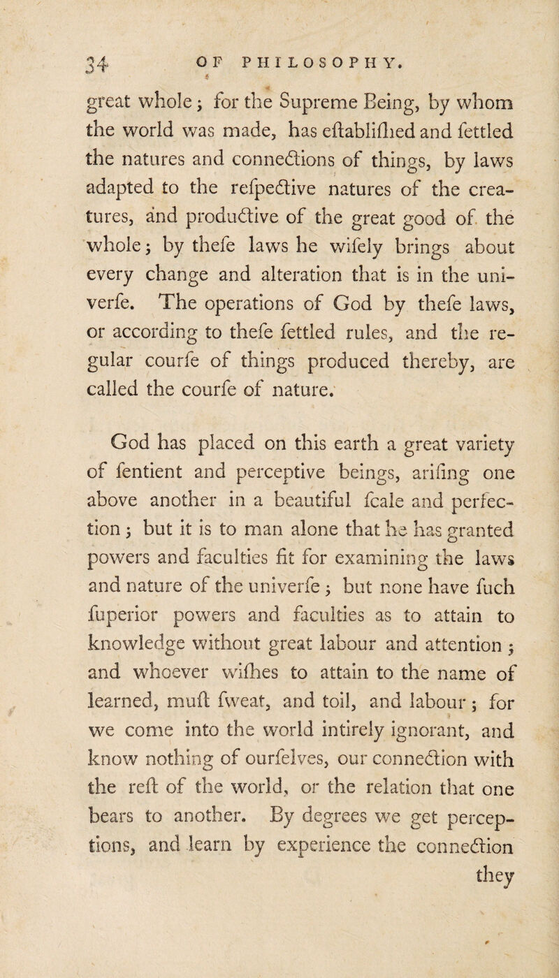 great whole; for the Supreme Being, by whom the world v/as made, has eftabiiflied and fettled the natures and connections of things, by laws adapted to the refpeClive natures of the crea¬ tures, and productive of the great good of the 'whole ^ by thefe laws he wifely brings about every change and alteration that is in the uni- verfe. The operations of God by thefe laws, or according to thefe fettled rules, and the re¬ gular courfe of things produced thereby, are called the courfe of nature. God has placed on this earth a great variety of fentient and perceptive beings, arifing one above another in a beautiful fcale and perfec¬ tion i but it is to man alone that he- has granted powers and faculties fit for examining the laws and nature of the univerfe ^ but none have fuch fuperior powers and faculties as to attain to knowledge v^ithoiit great labour and attention 5 and whoever vvifhes to attain to the name of learned, muft fvveat, and toil, and labour; for we come into the world intirely ignorant, and know nothing of ourfelves, our connection with the reft of the world, or the relation that one bears to another. By degrees we get percep¬ tions, and learn by experience the connection tliey