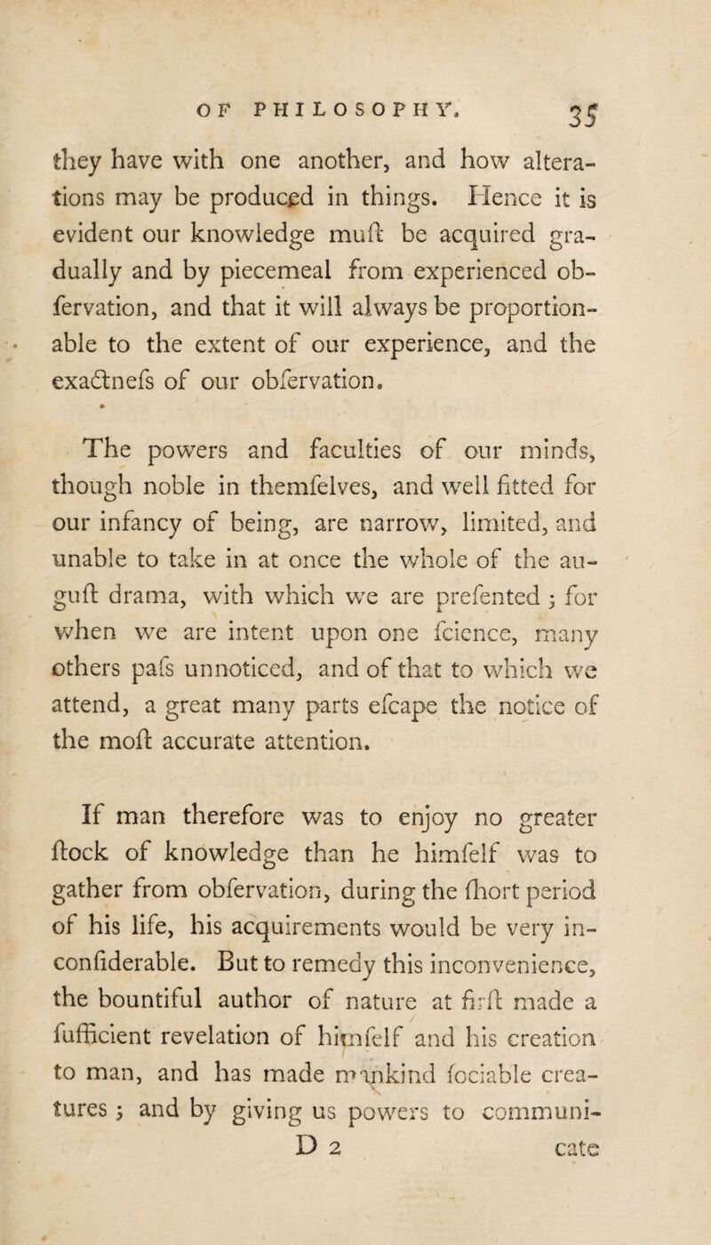 they have with one another, and how altera¬ tions may be produced in things. Hence it is evident our knowledge mud; be acquired gra¬ dually and by piecemeal from experienced ob- fervation, and that it will always be proportion- able to the extent of our experience, and the exaftnefs of our obfervation. The powers and faculties of our minds, though noble in themfelves, and well fitted for our infancy of being, are narrow, limited, and unable to take in at once the v/hole of the au- gud drama, with which we are prefented ^ for when we are intent upon one fcience, many others pafs unnoticed, and of that to which we attend, a great many parts efcape the notice of the mod accurate attention. If man therefore was to enjoy no greater dock of knowledge than he himfelf was to gather from obfervation, during the fhort period of his life, his acquirements would be very in- confiderable. But to remedy this inconvenience, the bountiful author of nature at fird made a fufficient revelation of himfelf and his creation to man, and has made mankind fociable crea¬ tures ; and by giving us powers to communi- D 2 catc
