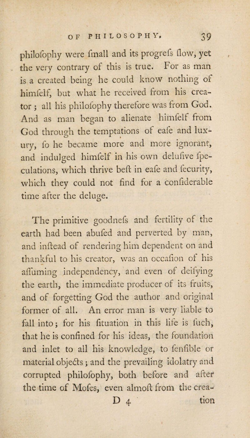 philofophy were fmall and its progrefs flow, yet the very contrary of this is true. For as man is a created being he could know nothing of himfelf, but what he received from his crea¬ tor ; all his philofophy therefore was from God. And as man began to alienate himfelf from God through the temptations of eafe and lux¬ ury, fo he became more and more ignorant, and indulged himfelf in his own delufive fpe- culations, which thrive beft in eafe and fecurity, which they could not find for a confiderable time after the deluge. The primitive goodnefs and fertility of the earth had been abufed and perverted by man, and inftead of rendering him dependent on and thankful to his creator, was an occafion of his afiuming independency, and even of deifying the earth, the immediate producer of its fruits, and of forgetting God the author and original former of all. An error man is very liable to fall into; for his fituation in this life is luch, that he is confined for his ideas, the foundation and inlet to all his knowledge, to fenfible or material objedfs; and the prevailing idolatry and corrupted philofophy, both before and after the time of Mofes, even almoft from the crea- D 4 ' tion