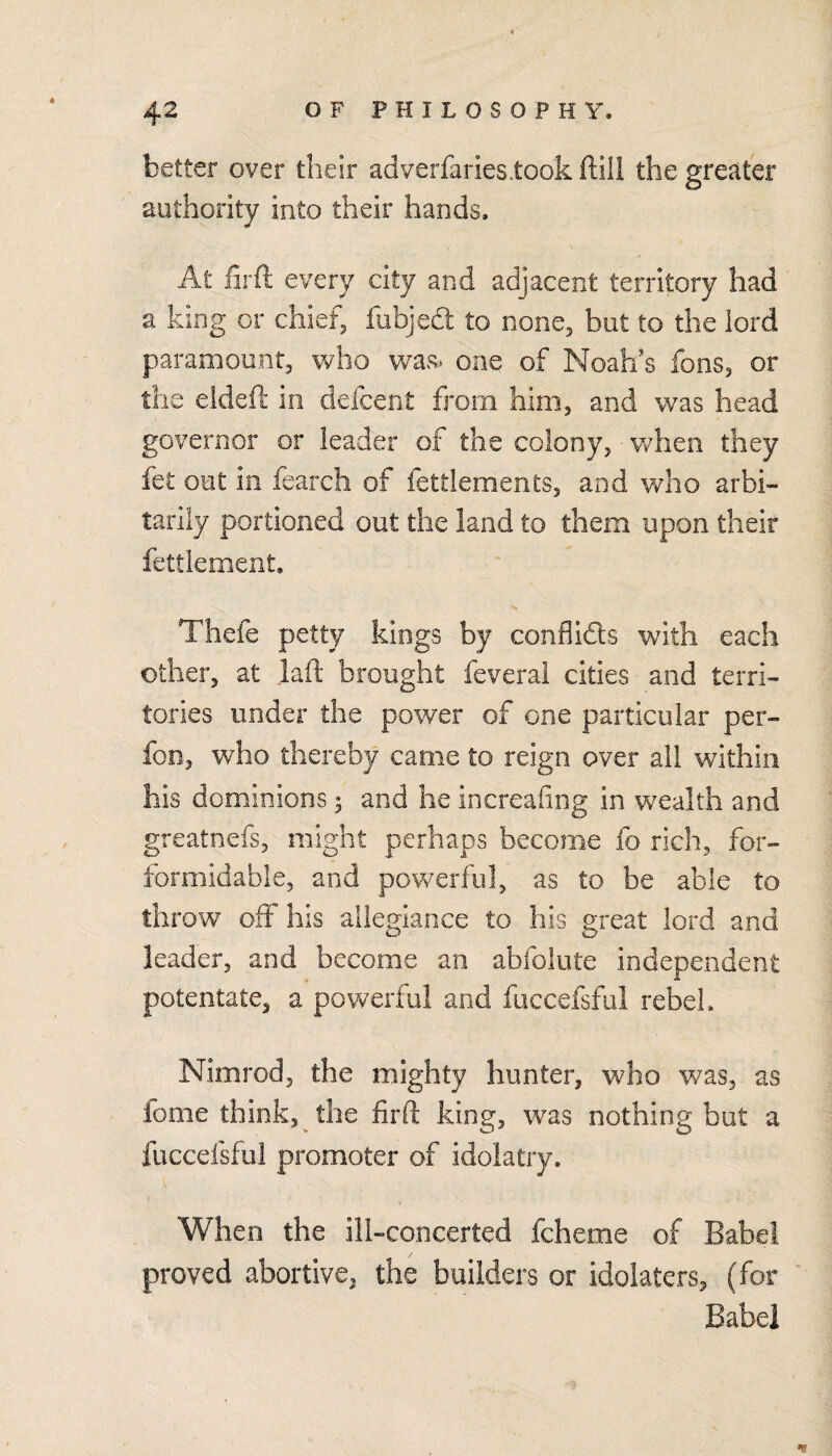 better over their adverfaries.took ftiil the greater authority into their hands. At firft every city and adjacent territory had a king or chiefs fubjed to none, but to the lord paramount, who was. one of Noah's fons, or the eideft in defcent from him, and was head governor or leader of the colony, v/lien they fet out in fearch of fettlements, and who arbi- tariiy portioned out the land to them upon their fettlement. Thefe petty kings by confllds with each other, at laft brought feverai cities and terri¬ tories under the power of one particular per- fon, who thereby came to reign over all within his dominions; and he increafing in wealth and greatnefs, might perhaps become fo rich, for- formidable, and powerful, as to be able to throw off his allegiance to his great lord and leader, and become an abfolute independent potentate, a powerful and fuccefsful rebel. Nimrod, the mighty hunter, who was, as fome think, the firft king, was nothing but a fuccefsful promoter of idolatry. When the ill-concerted fcheme of Babel proved abortive, the builders or idolaters, (for Babel