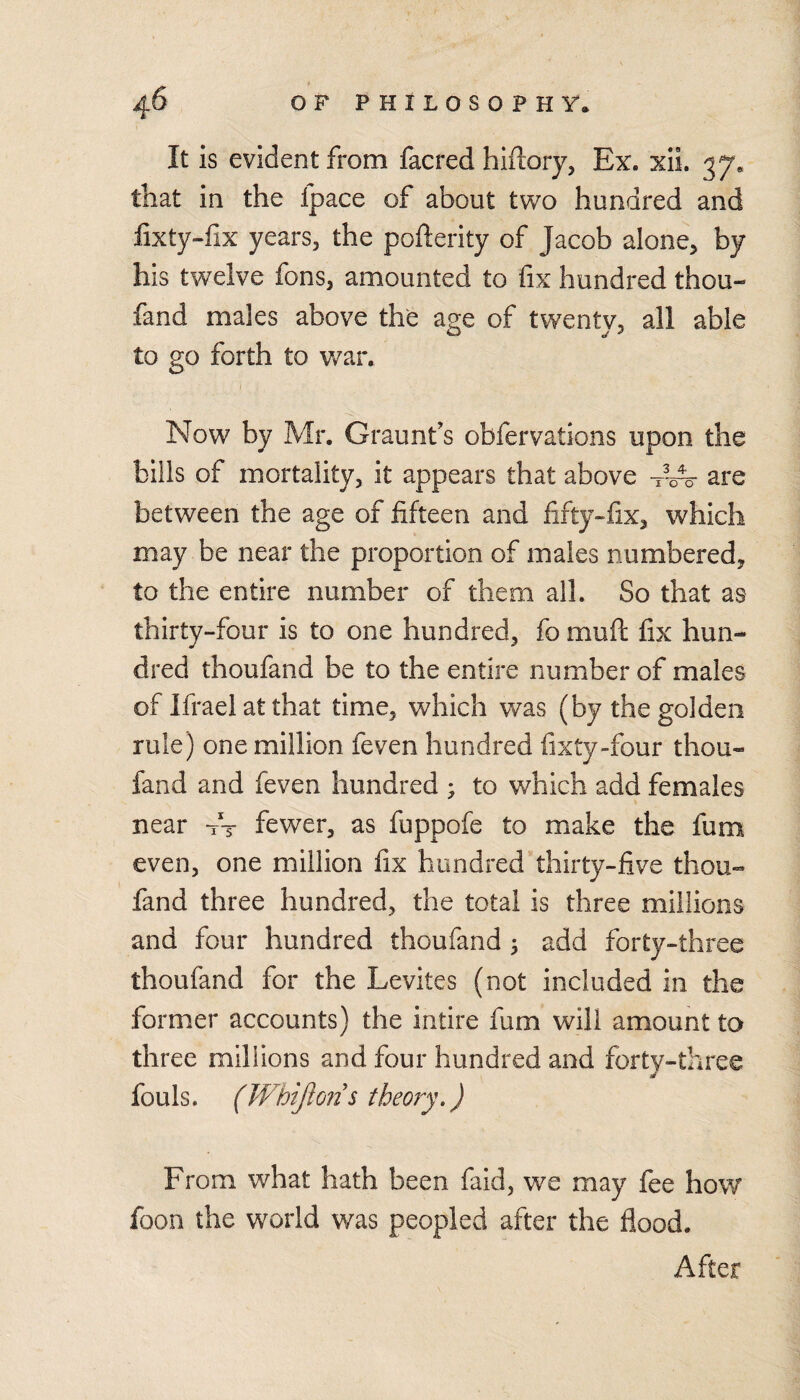 It is evident from facred hiftory, Ex. xii. 37. that in the fpace of about two hundred and lixty-hx years, the pofterity of Jacob alone, by his twelve fons, amounted to fix hundred thou- fand males above the age of twenty, all able to go forth to war. Now by Mr. Graunfs obfervations upon the bills of mortality, it appears that above -r-A- are between the age of fifteen and fifty«fix, which may be near the proportion of males numbered, to the entire number of them ail. So that as thirty-four is to one hundred, fo muft fix hun¬ dred thoufand be to the entire number of males of Ifrael at that time, which was (by the golden rule) one million feven hundred fixty-four thou¬ fand and feven hundred ; to which add females near A fewer, as fuppofe to make the fum even, one million fix hundred thirty-five thou¬ fand three hundred, the total is three millions and four hundred thoufand ^ add forty-three thoufand for the Levites (not included in the former accounts) the intire fum will amount to three millions and four hundred and forty-three fouls. (Wbiftoiis theory,) From what hath been faid, we may fee how foon the world was peopled after the flood. After