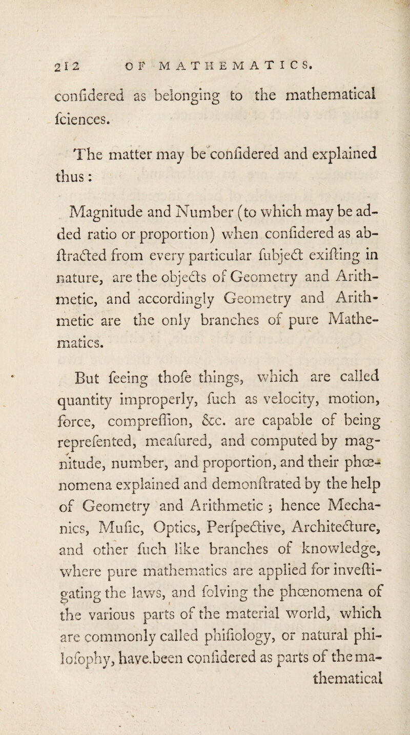 confidcred as belonging to the mathematical fciences. The matter may be coniidered and explained thus: Magnitude and Number (to which may be ad¬ ded ratio or proportion) wdien coniidered as ab- ftrafted from every particular fubjedl exifdng in nature, are the objedls of Geometry and Arith¬ metic, and accordingly Geometry and Arith¬ metic are the only branches of pure Mathe¬ matics. But feeing thofe things, which are called quantity improperly, fuch as velocity, motion, force, compreffion, &c. are capable of being reprefented, meafured, and computed by mag¬ nitude, number, and proportion, and their phe¬ nomena explained and demonftrated by the help of Geometry and Arithmetic ; hence Mecha¬ nics, Mufic, Optics, Perfpeftive, Architeclure, and other fuch like branches of knowledge, where pure mathematics are applied for invefti- gating the laws, and folving the phenomena of the various parts of the material world, which are commonly called pliifiology, or natural phi- lofophy, have.been confidered as parts of the ma¬ thematical