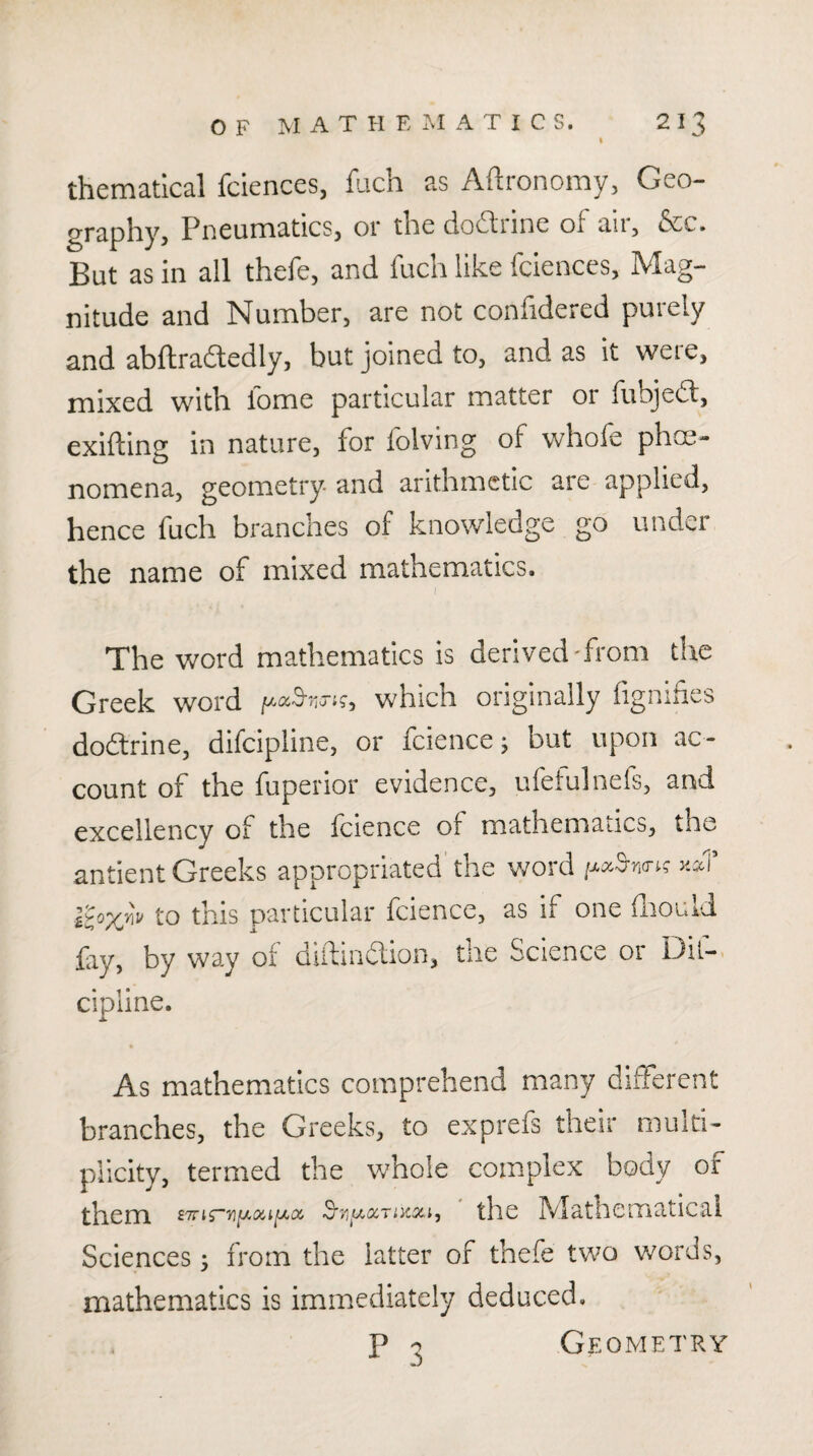 thematical fciences, fuch as Afl:ronomy3 Geo- graphy^ Pneumatics, or tlie do(^iine of an, &c. But as in all thefe, and fuch like fciences, Mag¬ nitude and Number, are not confidered purely and abftradledly, but joined to, and as it weie, mixed with lome particular matter or fubjedt, exifting in nature, for folving of whofe phoe- nomena, geometry- and arithmetic are applied, hence fuch branches of knowledge go under the name of mixed mathematics. The word mathematics is derived'from the Greek word which originally fignihes dodtrine, difeipline, or fcience j but upon ac ¬ count of the fuperior evidence, ufeiulnefs, and excellency of the fcience of mathematics, the antient Greeks appropriated'the v/ord iJ^cc^n<T^g kccI’ to this particular fcience, as if one drould fry, by way of diftindlion, the Science or Dif¬ eipline. As mathematics comprehend many different branches, the Greeks, to exprefs their multi¬ plicity, termed the whole complex body of them tlic IVlathcmaticai Sciences •, from the latter of thefe two words, mathematics is immediately deduced. p o Geometry