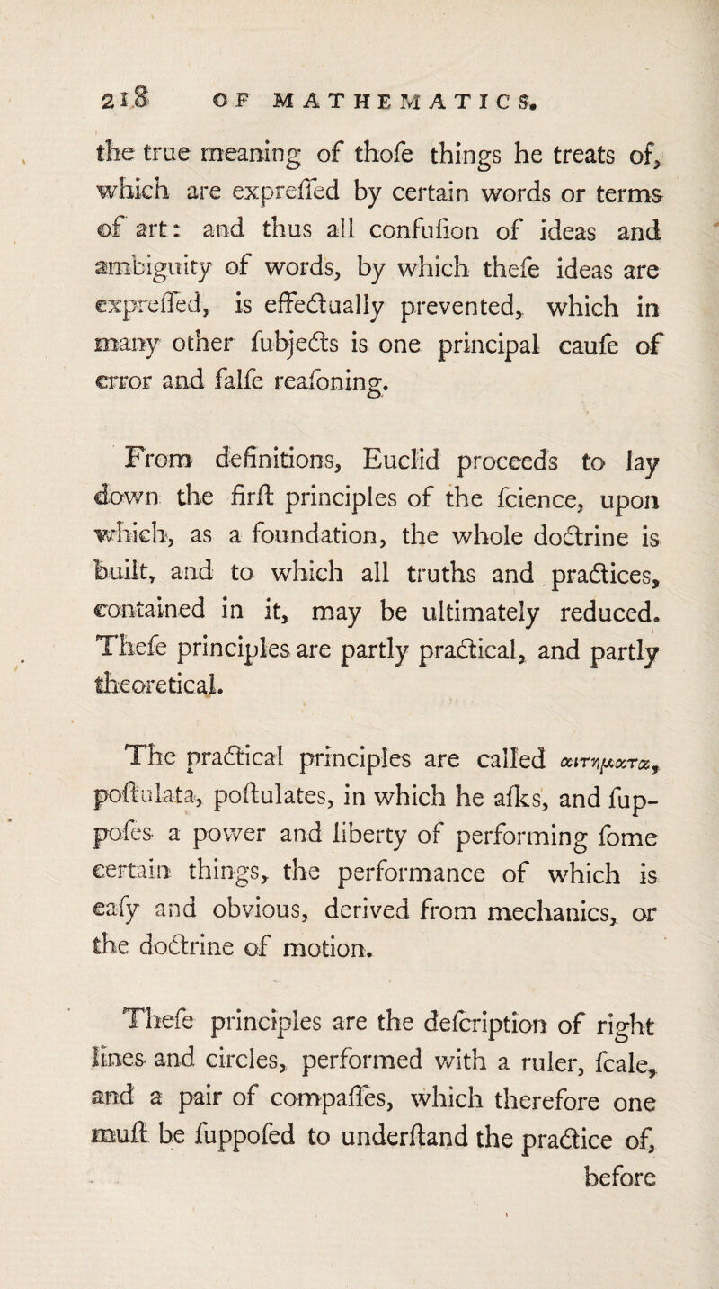 tlie true meaning of thofe things he treats of^ which are expreffed by certain words or terms of art: and thus all confufion of ideas and ambiguity of words, by which thefe ideas are exprefled, is effedually prevented,, which in many other fubjefts is one principal caufe of error and falfe reafoning. From definitions, Euclid proceeds to lay down the firft principles of the fcience, upon which, as a foundation, the whole dodrine is built, and to which all truths and pradtices, contained in it, may be ultimately reduced. Thefe principles are partly pradical, and partly theoreticaL The pradical principles are called oarTiiMccroo^ poftalata, poftulates, in which he afks, and fup- pofes a power and liberty of performing fome certain things, the performance of which is eafy and obvious, derived from mechanics, or the dodrine of motion. Thefe principles are the delcription of right lines- and circles, performed with a ruler, fcale, and a pair of compafles, which therefore one muft be fuppofed to underftand the pradice of, before