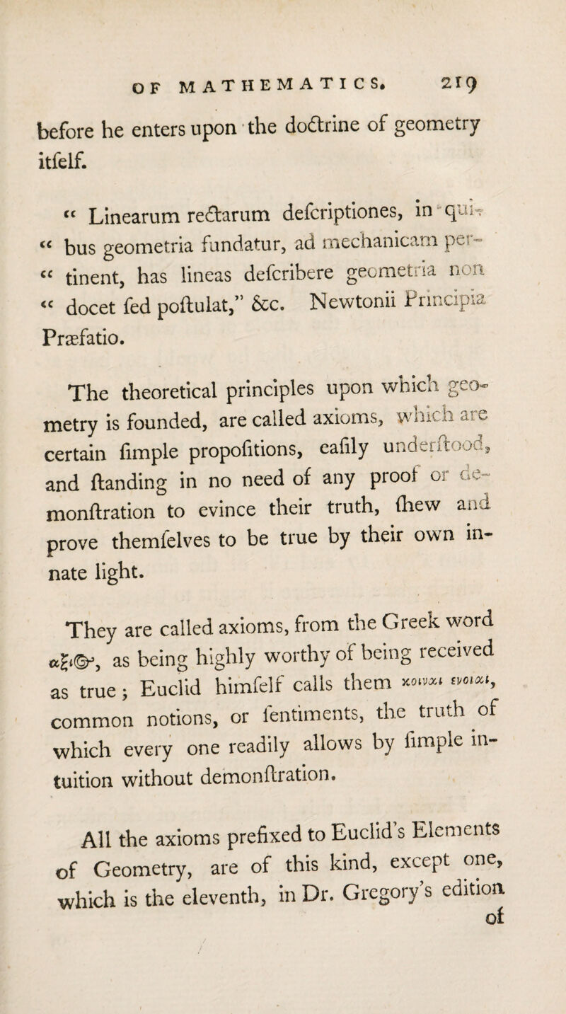 before he enters upon ■ the doftrine of geometry itfelf. “ LInearum reftarum defcriptiones, in - qun “ bus geometria fundatur, ad mechanlcam per- “ tinent, has lineas defcribere gecmetria non “ docet fed poftulat,” &c. Newtonii hnncipia Praefatio. The theoretical principles upon which geo¬ metry is founded, are called axioms, wnich are certain fimple propofitions, eafily underftood, and Handing in no need of any proof or de- monftration to evince their truth, (hew and prove themfelves to be true by their own in¬ nate light. They are called axioms, from the Greek word as being highly worthy of being received as true; Euclid himfclf calls them ^vo.a., common notions, or lentiments, me truth of which every one readily allows by fimple in¬ tuition without demonftration. All the axioms prefixed to Euclid s Elements of Geometry, are of this kind, except one, which is the eleventh, in Dr. Gregory’s edition