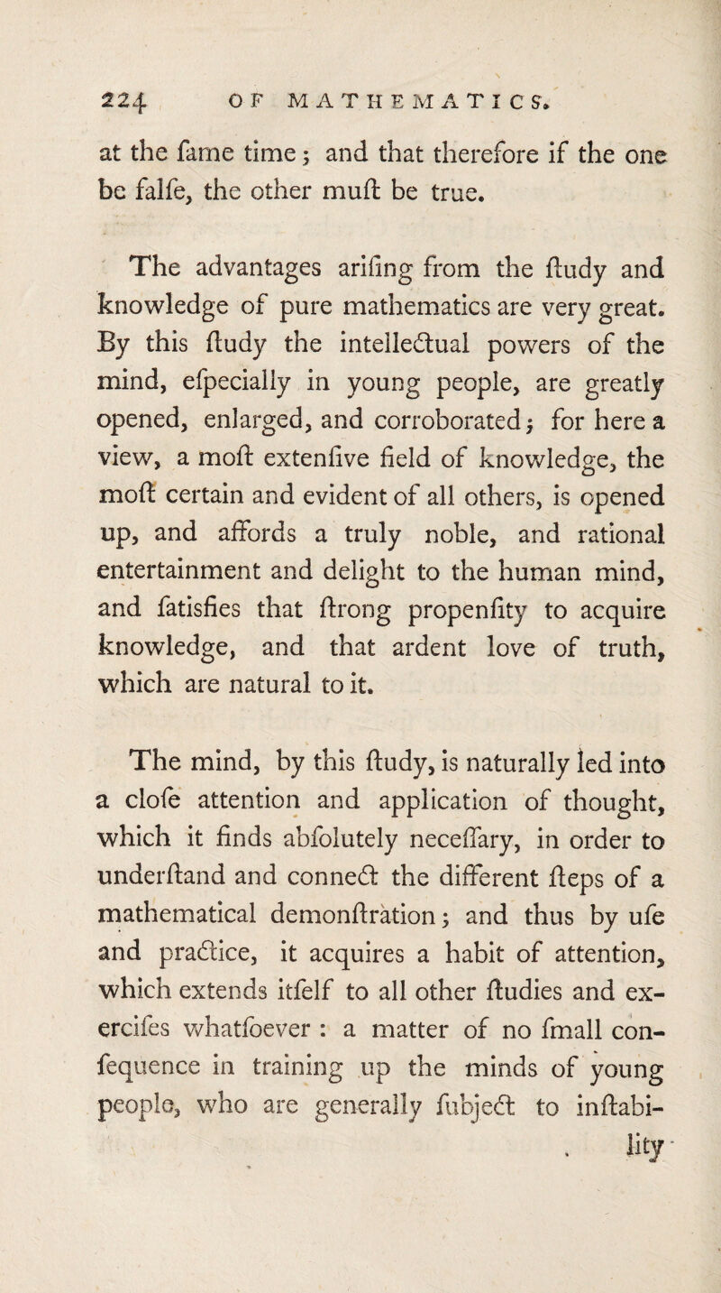 at the fame time; and that therefore if the one be falfe, the other muft be true. The advantages arifing from the ftudy and knowledge of pure mathematics are very great. By this ftudy the intelledlual powers of the mind, efpecially in young people, are greatly opened, enlarged, and corroborated | for here a view, a moft extenfive field of knowledge, the moft: certain and evident of all others, is opened up, and affords a truly noble, and rational entertainment and delight to the human mind, and fatisfies that ftrong propenfity to acquire knowledge, and that ardent love of truth, which are natural to it. The mind, by this ftudy, is naturally led into a clofe attention and application of thought, which it finds abfolutely neceffary, in order to underftand and conned the different fteps of a mathematical demonftration; and thus by ufe and pradice, it acquires a habit of attention, which extends itfelf to all other ftudies and ex- ercifes v/hatfoever : a matter of no fmall con- feqiience in training up the minds of young people, who are generally fiibjed to inftabi- lity'