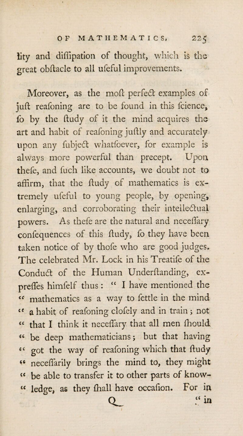 lity and diffipation of thought, which the great obflacle to all ufeful improvements. Moreover, as the mofl perfect examples of juft reafoning are to be found in this fcience, fo by the ftudy of it the mind acquires the art and habit of reafoning juftly and accurately upon any fubjeit whatfoever, for example is always more powerful than precept. Upon thefe, and fuch like accounts, we doubt not to affirm, that the ftudy of mathematics is ex¬ tremely ufeful to young people, by opening, enlarging, and corroborating their inteilecftuai powers. As thefe are the natural and neceflary confequences of this ftudy, fo they have been taken notice of by thofe who are good judges. The celebrated Mr. Lock in his Treatife of the Condufl: of the Human Underftanding, ex- preffes himfelf thus: I have mentioned the mathematics as a way to fettle in the mind a habit of reafoning clofely and in train; not “ that I think it neceffary that all men ftiould be deep mathematicians; but that having got the way of reafoning which that ftudy neceffariiy brings the mind to, they might ‘‘ be able to transfer It to other parts of know- ledge, as they fhall have occafion. For in Q_ -in