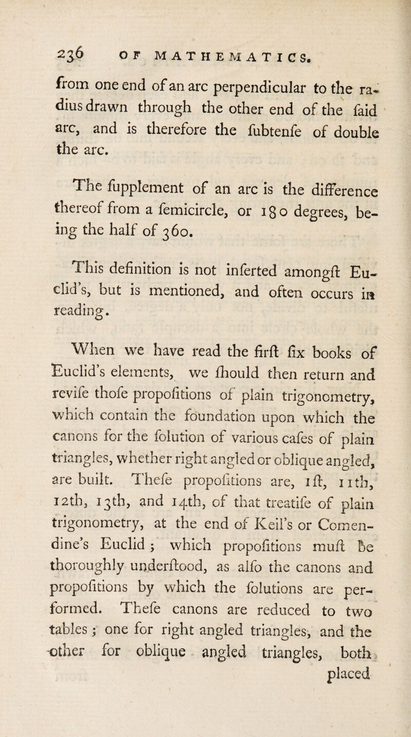 from one end of an arc perpendicular to the ra¬ dius drawn through the other end of the faid ' arc, and is therefore the fubtenfe of double the arc. The fupplenient of an arc is the difference thereof from a femicircle, or 18 o degrees, be¬ ing the half of 360. This definition is not inferted amongft Eu¬ clid’s, but is mentioned, and often occurs ia reading. When we have read the firft fix books of Euclid s elements, we Ihould then return and revife thofe propofitions of plain trigonometry, which contain the foundation upon which the canons for the folution of various cafes of plain triangles, whether right angled or oblique angled, are built. Thefe propofitions are, ift, nth, I2th, 13th, and 14th, of that treatife of plain trigonometry, at the end of Keifs or Comen- dine’s Euclid; which propofitions mufi; be thoroughly underftood, as alfo the canons and propofitions by which the folutions are per¬ formed. Thefe canons are reduced to two tables; one for right angled triangles-, and the -other for oblique angled triangles, both. placed