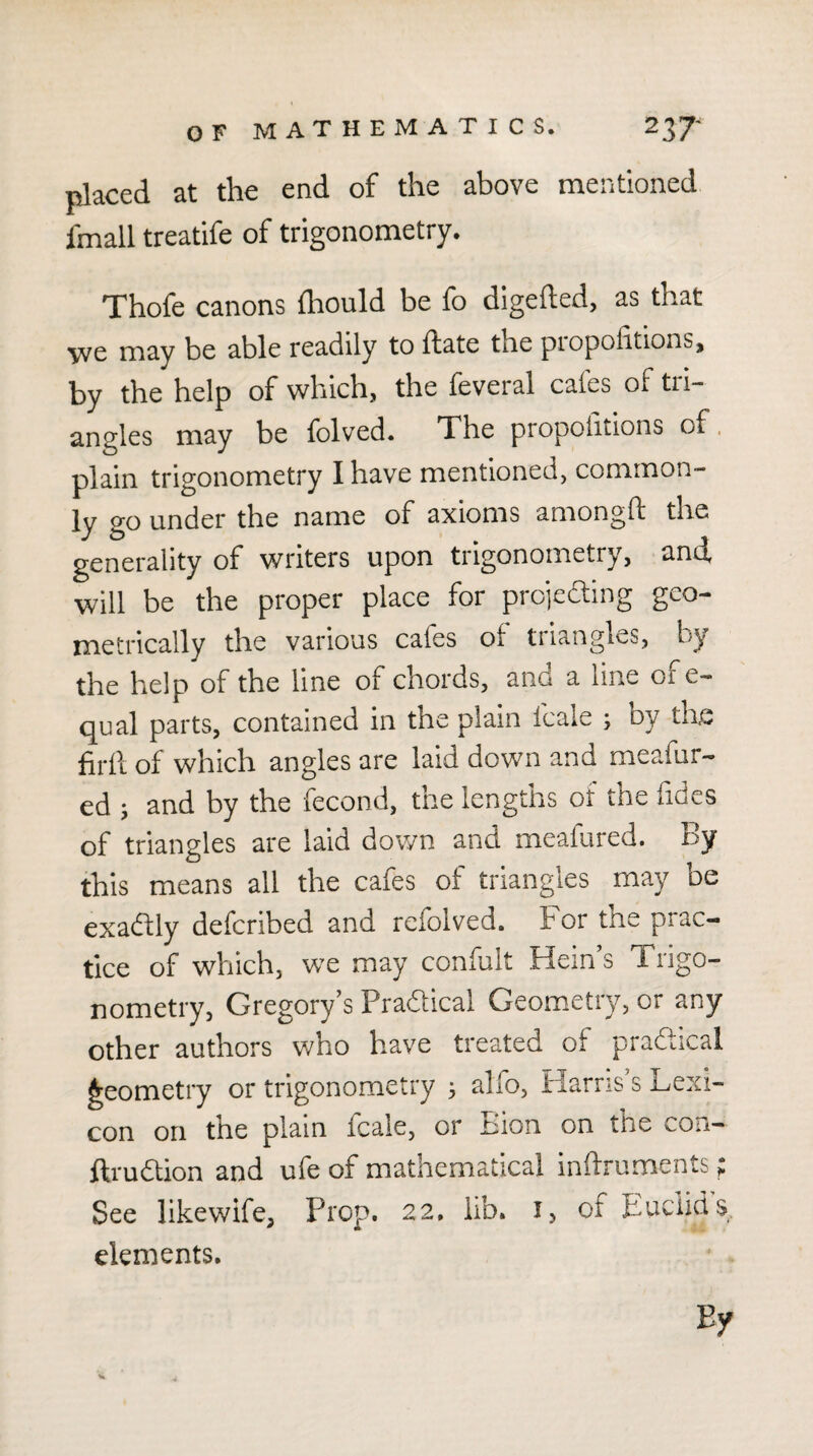 placed at the end of the above mentioned fmall treatife of trigonometry. Thofe canons {hould be fo digefted, as that we may be able readily to ffate the piopofitions, by the help of which, the feveral cafes of tri¬ angles may be folved. The propolitions of. plain trigonometry I have mentioned, common¬ ly go under the name of axioms amongft the generality of writers upon trigonometry, and will be the proper place for projecling geo¬ metrically the various cafes of triangles, by the help of the line of chords, and a line ofe- qual parts, contained in the plain fcale j oy the firfl of which angles are laid down and meafur- ed j and by the fecond, the lengths of the lides of triangles are laid down and meafured. by this means all the cafes of triangles may be exadfly deferibed and refolved. For the prac¬ tice of which, we may confult Hein’s Trigo¬ nometry, Gregory’s Pradlical Geometry, or any other authors who have treated of practical geometry or trigonometry ^ alfo, Harris s Lexi¬ con on the plain fcale, or Lion on the con— ftrudtion and ufe of mathematical infti-uments; See likewife, Prop. 22. lib. i, of Luciids elements.