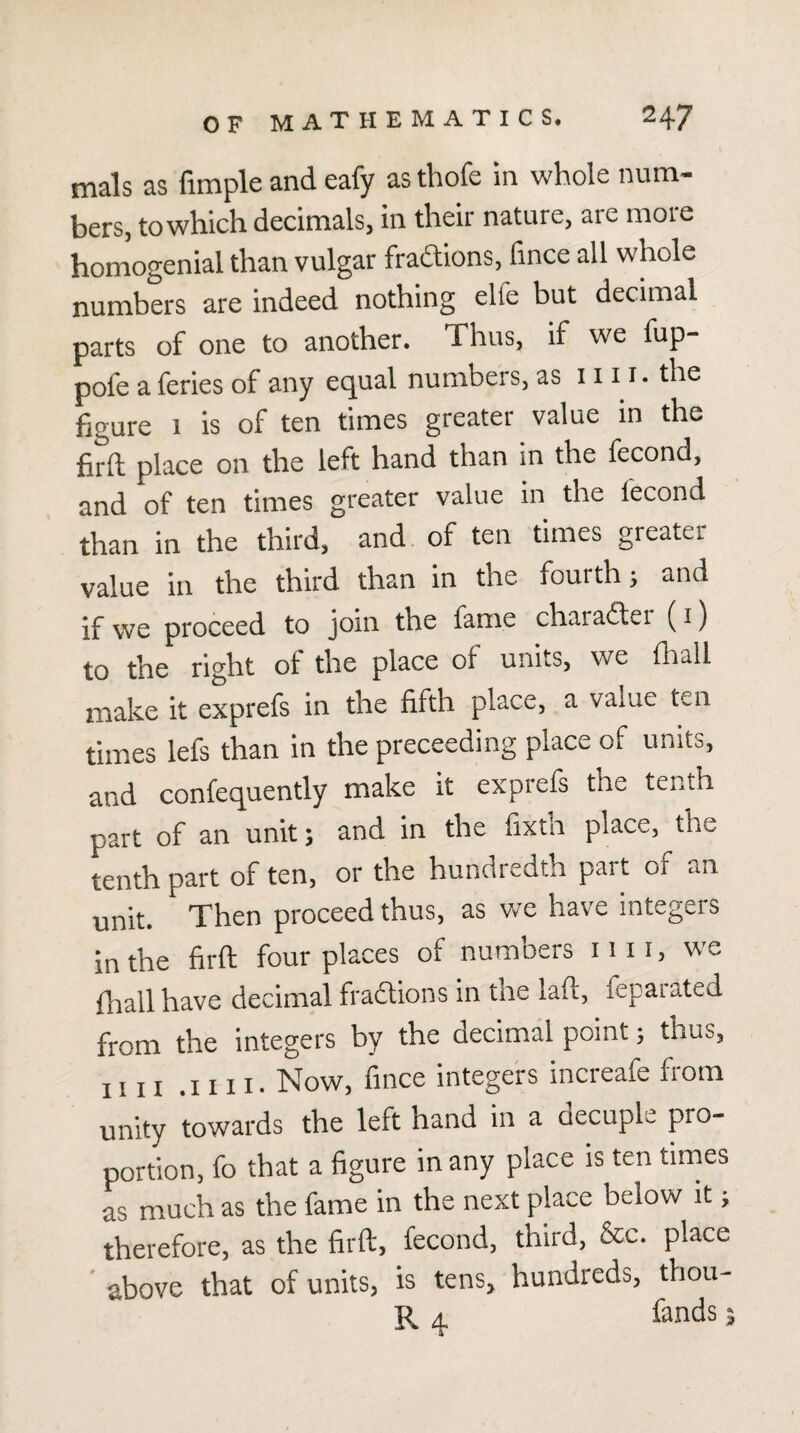 mals as fimple and eafy as thofe in whole num¬ bers, to which decimals, in their nature, are more homogenial than vulgar fradions, fince all whole numbers are indeed nothing elfe but decimal parts of one to another. Thus, if we fup- pofe a feries of any equal numbers, as 1111. the figure 1 is of ten times greater value in the firft place on the left hand than in the fecond, and of ten times greater value in the fecond than in the third, and. of ten times greater value in the third than in the fourth; and if we proceed to join the fame charaitei (i) to the right of the place of units, we fiiall make it exprefs in the fifth place, a value ten times lefs than in the proceeding place of units, and confequently make it exprefs the tenth part of an unit; and in the fixth place, the tenth part of ten, or the hundredth part of an unit. Then proceed thus, as we have integers in the firft four places of numbers 1111, we fhall have decimal fradtions in tne laft, fepaiated from the integers by the decimal point; thus, iiii .iiii* Now, fince integeis incieafe fiom unity towards the left hand in a decuple pro¬ portion, fo that a figure in any place is ten times as much as the fame in the next place below it; therefore, as the firft, fecond, third, &c. place above that of units, is tens, hundreds, thou- R 4 fends;