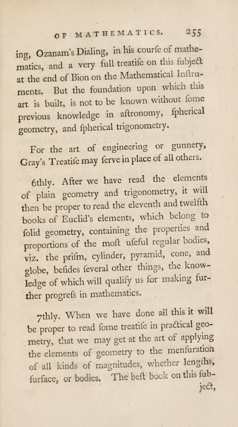 ing, Ozanam’s Dialing, in his courfe of mathe¬ matics, and a very full treatife on this fubjed at the end of Bion on the Mathematical hiftru- • ments. But the foundation upon which tnis art is built, is not to be known without feme previous knowledge in aftronomy, fpherical geometry, and fpherical trigonometry. For the art of engineering or gunnery, Gray’s Treatife may ferve in place of all others. 6thly. After we have read the elements of plain geometry and trigonometry, it will then be proper to read the eleventh and twelfth books of Euclid’s elements, which belong to folid geometry, containing the properties and proportions of the moft ufeful regular bodies, viz. the prifm, cylinder, pyramid, cone, and globe, befides feveral other things, the know¬ ledge of which will qualify us for making fur- ther progrefs in n12.thema.tics. *^thly. When we have done all this it will be proper to read fome treatife in pradtical geo¬ metry, that we may get at the art of applying the elements of geometry to the menfuration of all kinds of magnitudes, v/hether lengths, furface, or bodies-. The beft book on tnis fub-