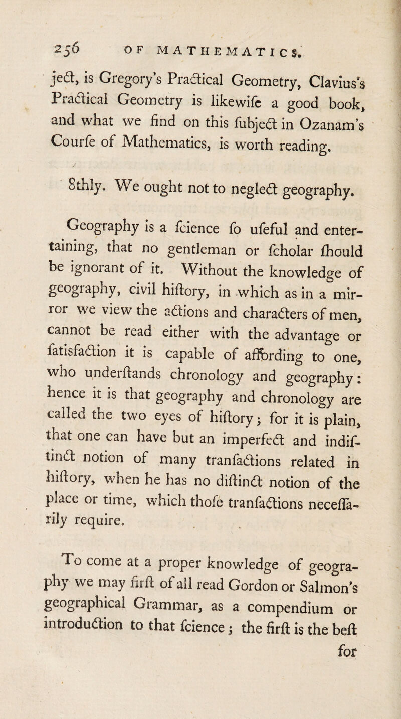 jed, is Gregory’s Pradical Geometry, Clavius’s Pradicai Geometry is like wife a good book, and what we find on this fubjefl in Ozanam’s Courfe of Mathematics, is worth reading. Sthly. We ought not to negledl geography. Geography is a feience fb ufeful and enter¬ taining, that no gentleman or fcholar fhould be ignorant of it. Without the knowledge of geogiaphy, civil hiftory, in which as in a mir¬ ror we view the aftions and charadlers of men, cannot be read either with the advantage or fatisfaaion it is capable of afibrding to one, who undei hands chronology and geography i hence it is that geography and chronology are called the two eyes of hiftory; for it is plain, that one can have but an imperfed and indif- tina notion of many tranfaaions related in hiftory, when he has no diftind notion of the place or time, which thofe tranfadions necefla- rily require. To come at a proper knowledge of geogra¬ phy we may firfl; of all read Gordon or Salmon’s geographical Giammar, as a compendium or introdudion to that fcience ^ the firft is the bell for