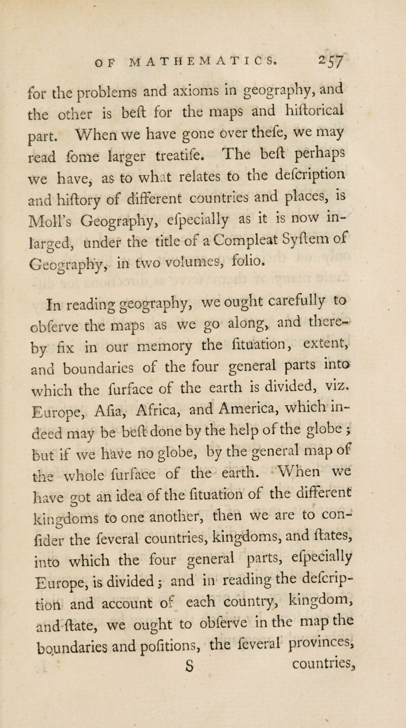 for the problems and axioms in geography, and the other is beft for the maps and hiftorical part. When we have gone over thefe, we may read fome larger treatife. The beft perhaps we have, as to what relates to the defci'iption and hiftory of different countries and places, is Moll’s Geography, efpecially as it is now in- larged, under the title of a Compleat Syftem of Geography, in two volumes, folio. In reading geography, we ought carefully to obferve the maps as we go along, and there¬ by fix in our memory the fituation, extent, and boundaries of the four general parts into which the furface of the earth is divided, viz. Europe, Afia, Africa, and America, which in¬ deed may be beft done by the help of the globe ; but if we h'ave no globe, by the general map of the whole furface of the earth. When we have o-ot an idea of the fituation of the different kingdoms to one another, then we are to con- fider the feveral countries, kingdoms, and ftates, into which the four general parts, efpecially Europe, is divided 5 and in* reading the defcrip- tion and account of each country, kingdom, and ftate, we ought to obferve in the map the bo.undaries and pofitions, the feveral provinces, S countries^