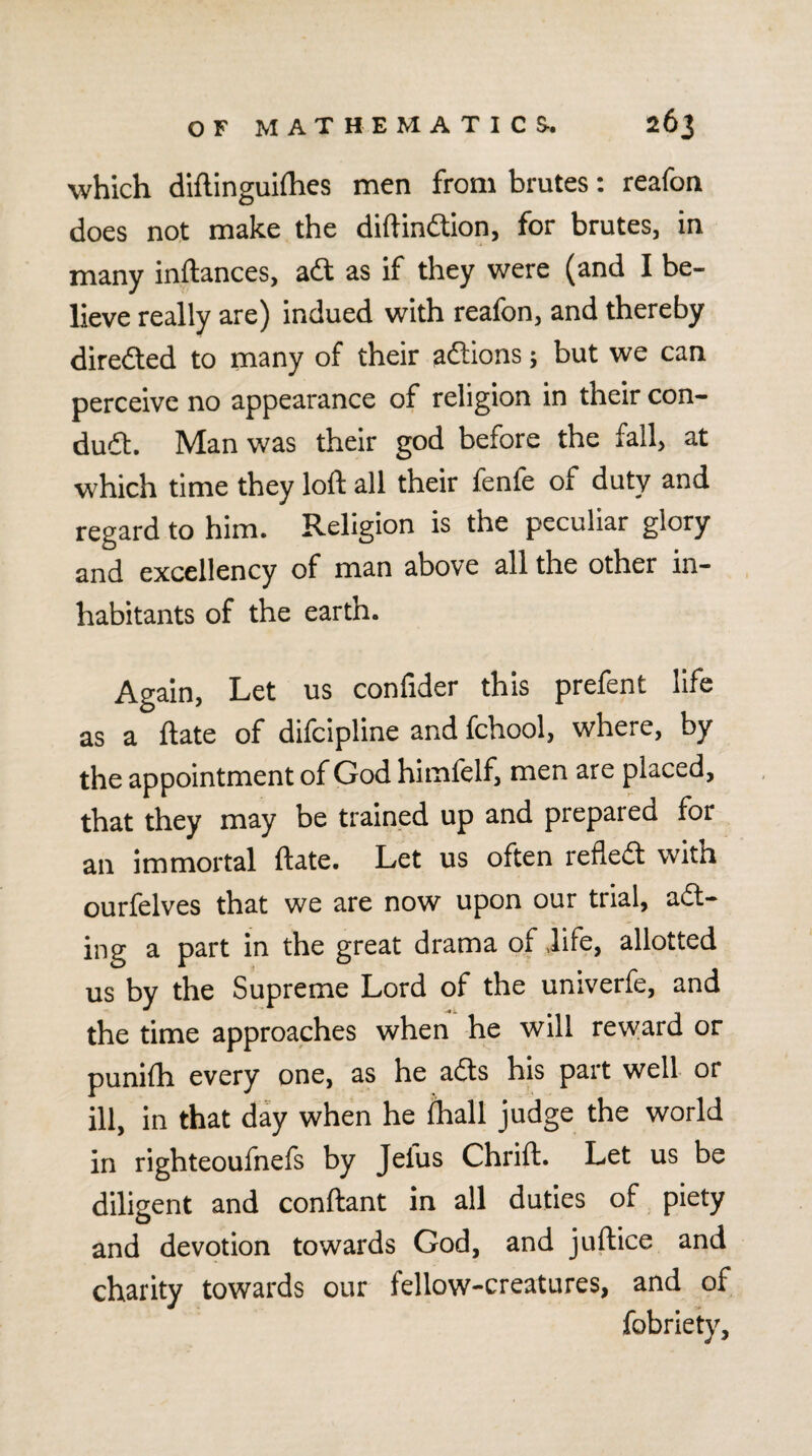 which diftinguifties men from brutes: reafon does not make the diftindtion, for brutes, in many inftances, adt as if they were (and I be¬ lieve really are) indued with reafon, and thereby diredted to many of their adlions 5 but we can perceive no appearance of religion in their con- dudt. Man was their god before the fail, at which time they loft all their fenfe of duty and regard to him. Religion is the peculiar glory and excellency of man above all the other in¬ habitants of the earth. Again, Let us confider this prefent life as a ftate of difcipline and fchool, where, by the appointment of God himfelf, men are placed, that they may be trained up and prepared for an immortal ftate. Let us often refledt with ourfelves that we are now upon our trial, adt- ing a part in the great drama of .life, allotted us by the Supreme Lord of the univerfe, and the time approaches when he will reward or punifh every one, as he adls his part well or ill, in that day when he Ihall judge the world in righteoufnefs by Jefus Chrift. Let us be diligent and conftant in all duties of piety and devotion towards God, and juftice and charity towards our fellow-creatures, and of fobriety.