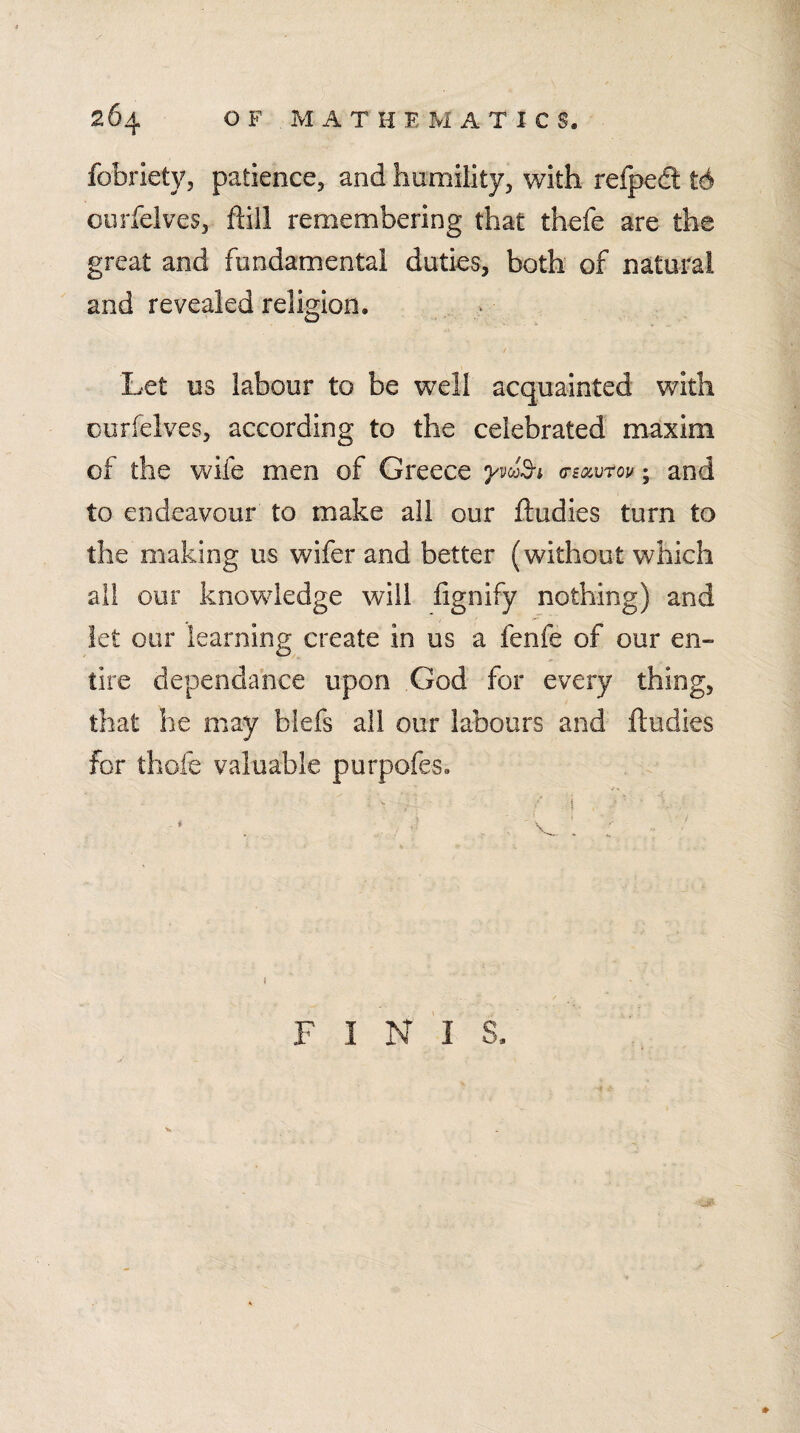 fobriety, patience^ and humility, with refpcd t6 ourfelves, ftiil remembering that thefe are the great and fundamental duties, both of natural and revealed religion. Let us labour to be well acquainted with ourfelves, according to the celebrated maxim of the wife men of Greece g-b^vtov; and to endeavour to make all our ftudies turn to the making us wifer and better (without which ail our knowledge will fignify nothing) and let our learning create in us a fenfe of our en¬ tire dependance upon God for every thing, that he may biefs all our labours and ftudies for thofe valuable purpofes. F I N 'l S. 0