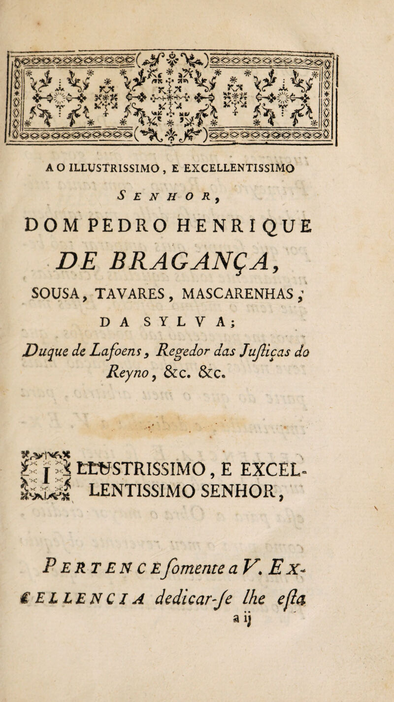 A O ILLUSTRISSIMO , E EXCELLENTIS5IMO Senhor, DOM PEDRO HENRIQUE DE BRAGANÇA, SOUSA, TAVARES, MASCARENHAS ; D A S Y L V A ; Duque de Lafoens, Regedor das Juíliças do Reyno, &c. &c. ti j & LtUSTRISSIMO, E EXCEL- íkul LENTÍSSIMO SENHOR, Pertencefomente aV.Ex- € EL LENCIA dedicar-fe lhe efla t • *