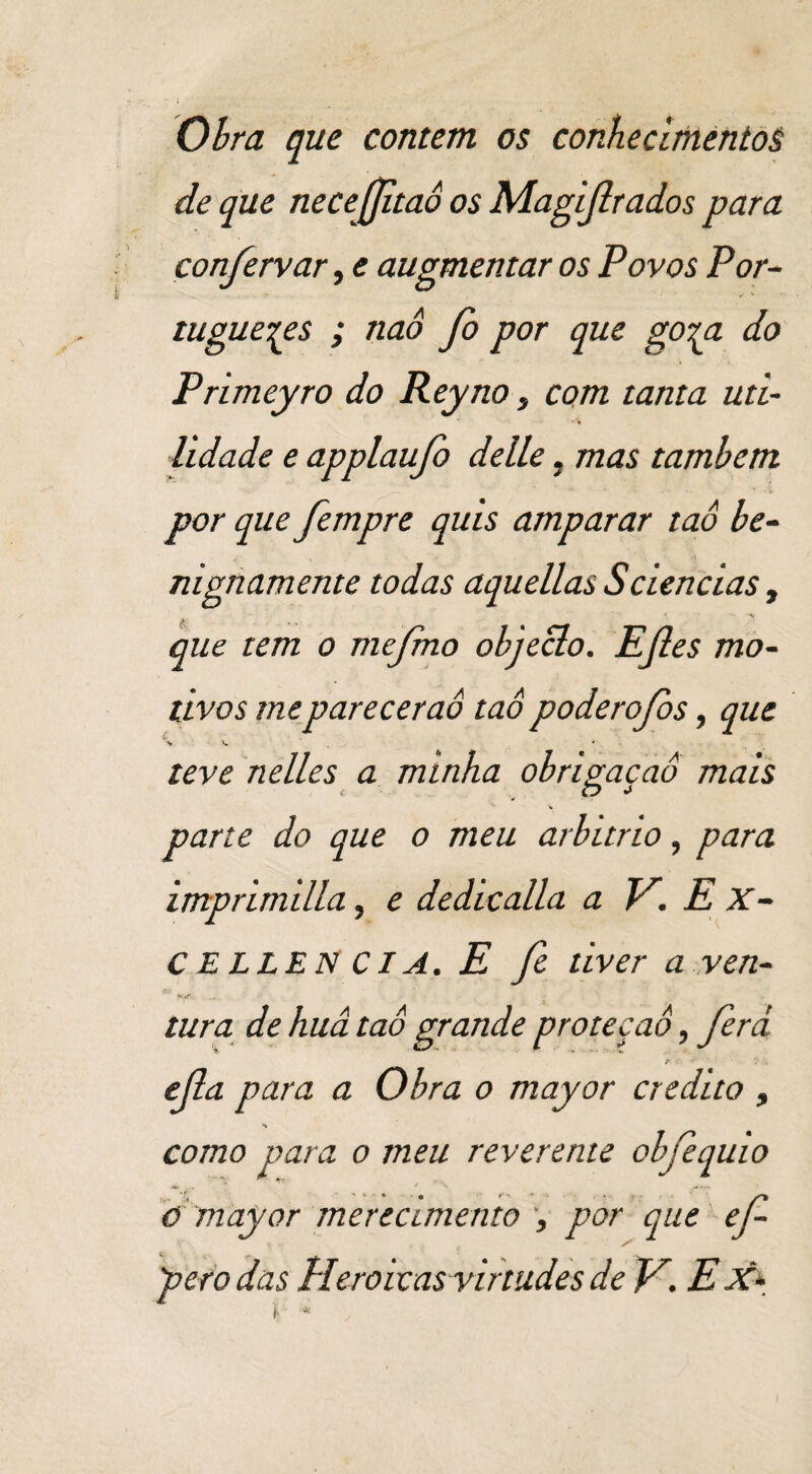 Obra que contem os conhecimentos de que necejjitaô os Magijlrados para confervar, e augmentar os Povos Por¬ tugueses ; naô fo por que gora do Primeyro do Reyno, com tanta uti¬ lidade e applaufo delle, mas também por que fempre quis amparar taô be¬ nignamente todas aquellas Sciências, '  '  ■*, * *» •*! que tem o rnejrno objeclo. EJles mo¬ tivos mepareceraô taô poderofos, que teve nelles a minha obrimcaô mais f , c? •» parte do que o meu arbítrio, para imprimilla, e dedicalla a V. E X- C ELLEN CIA. E fi tiver a ven¬ tura de huâ taô grande proteção, ferà r ■' • V ejla para a Obra o mayor credito , como para o meu reverente obfequio o mayor merecimento , por que ef- pero das Heroicas virtudes de V. E X*