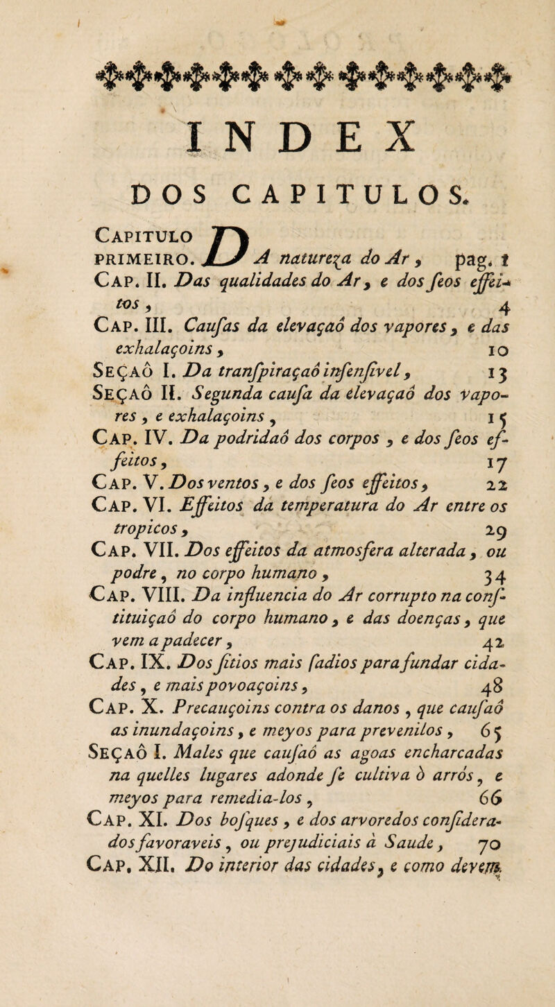 INDEX DOS CAPÍTULOS. D Capitulo primeiro. JLJ A natureza do Ar * pag. f Cap. II. Das qualidades do Ar, e dos feos effei* tos9 4 Cap. III. Caufas da elevaçao dos vapores y e das exhalaçoins , IO SeçaÔ I. Da tranfpiraçaóinfenflivel9 13 Seçaô II. Segunda caufa da elevaçaô dos Vapo¬ res 9 e exhalaçoins , I ^ Cap. IV. Da podridão dos corpos , e dos feos ef- feitos , 17 Cap. V.Dos ventos, e dos feos ejfeitos > 22 Cap. VI. Eff eitos da temperatura do Ar entre os tropicos 9 29 Cap. VII. Dos effeitos da atmosfera alterada y ou podre, no corpo humano , 34 Cap. VIII. Da influencia do Ar corrupto na confl tituiçaô do corpo humano y e das doenças y que vem a padecer y 42 Cap. IX. Dos fitios mais fadios para fundar cida¬ des , e maispovoaçoins y 48 Cap. X. Precauçoins contra os danos , que caufaô as inundaçoins, e meyos para prevenilos , 65 SEÇAÔ I. Males que caufaô as agoas encharcadas na quclles lugares adonde fe cultiva ò arrós ? e meyos para remediá-los 9 66 Cap. XI. Dos bofques y e dos arvoredos confldera- dos favoráveis , ou prejudiciais à Saude , yo Cap, XII. Do interior das cidades. e como devem. * r?