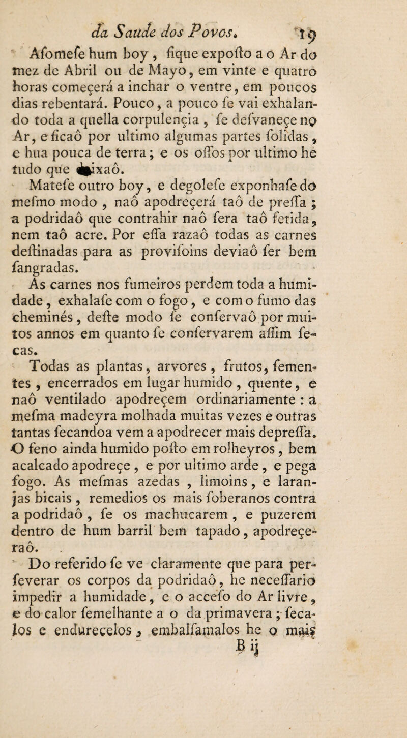 Afbmefe hum boy , fique expoíto a o Ar do Ttiez de Abril ou de Mayo, em vinte e quatro horas começerá a inchar o ventre, em poucos dias rebentará. Pouco, a pouco fe vai exhalan- do toda a quella corpulência , fe deívaneçe no Ar, efícaô por ultimo algumas partes folidas, e hua pouca de terra; e os oílbs por ultimo he tudo que «fcixaô. Mateíe outro boy, e degolcfe exponliafedo mefmo modo , naô apodreçerá taô de preífa ; a podridão que contrahir naô fera taô fétida, nem taô acre. Por efla razaô todas as carnes deítinadas para as provifoins cleviaô fer bem fangradas. As carnes nos fumeiros perdem toda a humi¬ dade , exhalafe com o fogo, e com o fumo das cheminés , deite modo fe confervaô por mui¬ tos annos em quanto fe confervarem aíilm fe- cas. Todas as plantas, arvores, frutos, femem tes , encerrados em lugar húmido , quente , e naô ventilado apodreçem ordinariamente : a mefma madeyra molhada muitas vezes e outras tantas fecandoa vem a apodrecer mais depreíTa* O feno ainda húmido poíto em rolheyros , bem acalcado apodreçe , e por ultimo arde , e pega fogo. As mefmas azedas , limoins, e laran¬ jas bicais , remedios os mais foberanos contra a podridão , fe os machucarem , e puzerem dentro de hum barril bem tapado, apodreçe** raô. ' Do referido fe ve claramente que para per- feverar os corpos da podridão, he necefiario impedir a humidade, e o accefo do Ar livre, g do calor femelhante a o da primavera ; feca- los e endurecelos 3 embalfatnalos he o md?