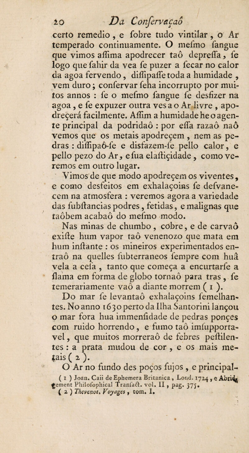 certo remedio , e íbbre tudo vintilar, o Ar temperado continuamente. O mefmo fangue que vimos aííima apodrecer taô depreíTa * fe logo que fahir da vea fe puzer a fecar no calor da agoa fervendo, diífipaífe toda a humidade , vem duro; confervar feha incorrupto por mui¬ tos annos : fe o mefmo fangue fe desfizer na agoa, e fe expuzer outra ves a o Ar livre , apo- dreçerá facilmente. Aííim a humidade he o agen¬ te principal da podridão : por eífa razaô naô vemos que os metais apodreçem , nem as pe¬ dras : diífipaô-fe e disfazem-fe pello calor, e pello pezo do Ar, efua elaíliçidade, como ve¬ remos em outro lugar. Vimos de que modo apodreçem os viventes, e como desfeitos em exhalaçoins fe defvane- cem na atmosfera : veremos agora a variedade das fubítanciaspodres, fétidas, emalignas que taôbem acabaô do mefmo modo. Nas minas de chumbo, cobre, e de carvaô exiíle hum vapor taô venenozo que mata em hum inítante : os mineiros experimentados en- íraô na quelles fubterraneos fempre com huâ vela a ceia , tanto que começa a encurtarfe a flama em forma de globo tornaô para tras , fe temerariamente vaô a diante morrem ( i ). Do mar fe levantaô exhalaçoins femelhan- tes. Noanno 1630 perto da Ilha Santorini lançou o mar fora hua immeníidade de pedras ponçes com ruido horrendo, e fumo taô imíupporta- vel, que muitos morrerão de febres peílilen- tes : a prata mudou de cor , e os mais me¬ tais (2). O Ar no fundo des poços fujos , e principal- ( I ) Joan. Caii de Ephemera Britanica , Lond. 1724 , e Abri^ Ijement Philoídphical Traníaft. voi. II , pag. 37j* ( 2. ) Tfavenot* Voyagss , tom. I.