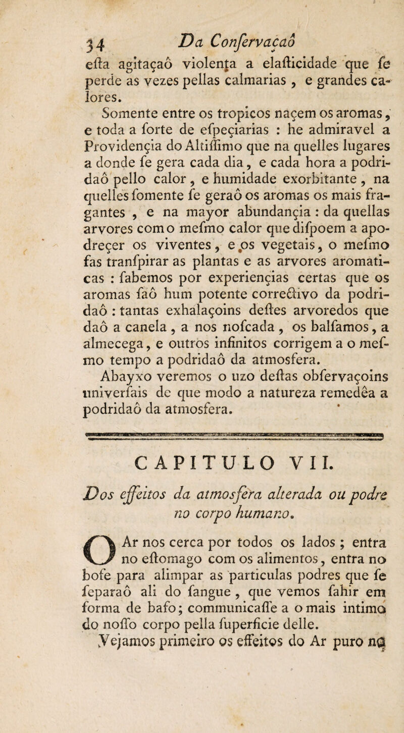 eíla agitaçaô violenta a elaíKcidade que fe perde as vezes pellas calmarias , e grandes ca¬ lores. Somente entre os tropicos naçem os aromas , e toda a forte de efpeçiarias : he admiravel a Providençia doAltifíimo que na quelles lugares a donde fe gera cada dia, e cada hora a podri¬ dão pello calor ? e humidade exorbitante , na quelles fomente fe geraô os aromas os mais fra- gantes , e na mayor abundançia : da quellas arvores como mefmo calor quedifpoem a apo- dreçer os viventes ? e ps vegetais 9 o mefmo fas tranfpirar as plantas e as arvores aromati- cas : fabemos por experiençias certas que os aromas faô hum potente correffivo da podri¬ dão : tantas exhalaçoins deíles arvoredos que daô a canela ? a nos nofcada , os balfamos, a almecega, e outros infinitos corrigem a o mef¬ mo tempo a podridão da atmosfera. Abayxo veremos o uzo deftas obfervaçoins nniverfais de que modo a natureza remedêa a podridão da atmosfera. CAPITULO VIL Dos effeitos da atmosfera alterada ou podre no corpo humano. O Ar nos cerca por todos os lados ; entra no eílomago com os alimentos, entra no bofe para alimpar as partículas podres que fe feparaô ali do fangue , que vemos fahir em forma de bafo; communicaffe a o mais intima do noílb corpo pella fuperficie delle. Vejamos primeiro os effeitos do Ar puro ncs