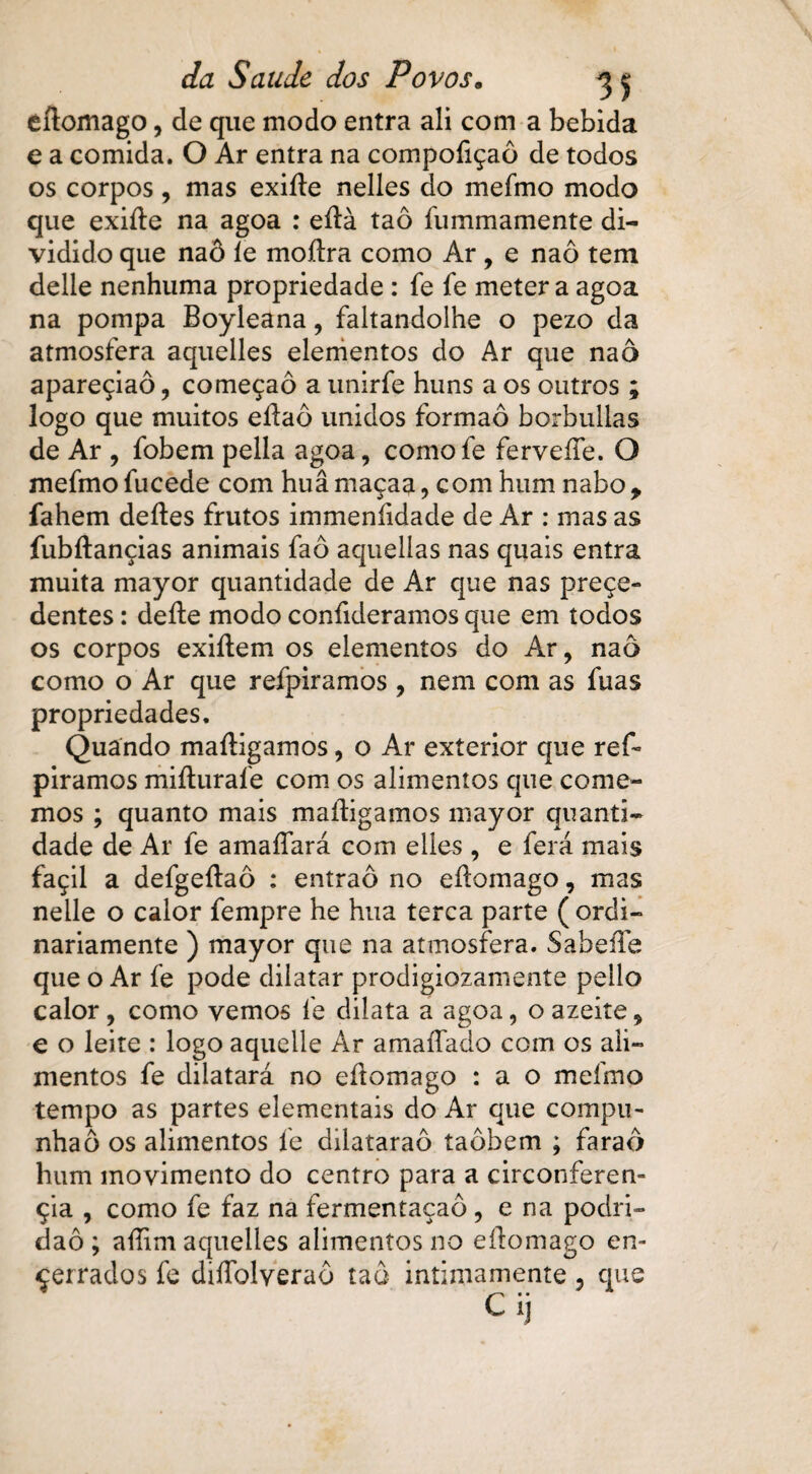 eitomago, de que modo entra ali com a bebida e a comida. O Ar entra na compoíiçaô de todos os corpos, mas exiíte nelles do mefmo modo que exiíte na agoa : eítà taô fummamente di¬ vidido que naô íe moítra como Ar, e naô tem delle nenhuma propriedade : fe fe meter a agoa na pompa Boyleana, faltandolhe o pezo da atmosfera aquelles elementos do Ar que naô apareçiaô, começaô a unirfe huns a os outros ; logo que muitos eítaô unidos formaô borbullas de Ar , fobem pella agoa, comofe ferveíTe. O mefmo fu cede com huâmaçaa, com hum nabot fahem deites frutos immeníidade de Ar : mas as fubítançias animais faô aquellas nas quais entra muita mayor quantidade de Ar que nas preçe» dentes: deite modo confideramos que em todos os corpos exiitem os elementos do Ar, naô como o Ar que refpiramos , nem com as fuas propriedades. Quando maitigamos, o Ar exterior que ref¬ piramos miíturaíe com os alimentos que come¬ mos ; quanto mais maitigamos mayor quanti¬ dade de Ar fe amaíTará com elles, e ferá mais façil a defgeítaô : entraô no eitomago, mas nelle o calor fempre he hua terca parte ( ordi¬ nariamente ) mayor que na atmosfera. SabeíTe que o Ar fe pode dilatar prodigiozamente pello calor, como vemos fe dilata a agoa, o azeite, € o leite : logo aquelle Ar amaífado com os ali¬ mentos fe dilatará no eftomago : a o mefmo tempo as partes dementais do Ar que compu- nhaô os alimentos fe dilataraô taôbem ; faraó hum movimento do centro para a circonferen- çia , como fe faz na fermentação, e na podri¬ dão; aitim aquelles alimentos no eitomago en¬ cerrados fe diíTolveraô taô intimamente, que