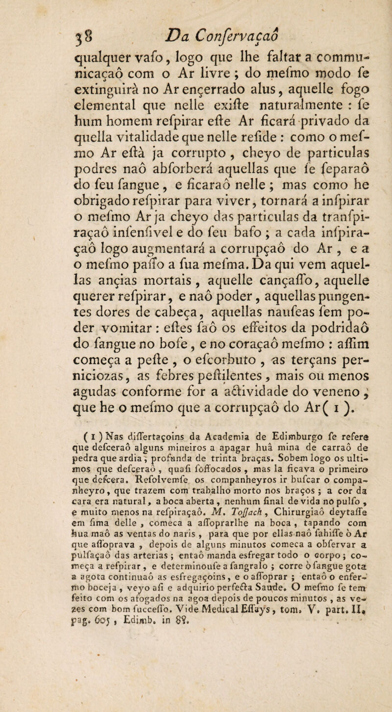 qualquer vafo, logo que lhe faltar a commu- nicaçaô com o Ar livre; cio mefmo modo fe extinguira no Ar encerrado alus, aquelle fogo dementai que nelle exifie naturalmente : fe hum homem refpirar efte Ar ficará privado da quella vitalidade que nelle refide : como o mef- ino Ar efià ja corrupto , cheyo de particulas podres naô abforberá aquellas cpie fe feparaô do feu fangue , e fícaraô nelle ; mas como he obrigado refpirar para viver, tornará a infpirar o mefmo Ar ja cheyo das particulas da tranípi- raçaô infenfivel e do feu bafo ; a cada infpira- çaô logo augmentará a corrupção do Ar , e a o mefmo paíTo a fua mefma. Da qui vem aquel¬ las ançias mortais, aquelle cançaflb, aquelle querer refpirar, e naô poder, aquellas pungen¬ tes dores de cabeça, aquellas naufeas fem po¬ der vomitar : eíles faô os eífeitos da podridão do fangue no bofe , e no coraçaô mefmo : aífim começa a pefie , o efcorbuto , as terçans per- niciozas, as febres peílilentes 5 mais ou menos agudas conforme for a a&ividade do veneno , que he o mefmo que a corrupção do Ar( i ). t ( I ) Nas differtaçoins da Academia de Edimburgo fe refera que defceraô alguns mineiros a apagar huâ mina de carraô de pedra que ardia^ profunda de trinta braças. Sobem logo os últi¬ mos que defceraô , quafi foffocados , mas la ficava o primeiro que defcera. Reíolvemíe os companheyros ir bufcar o compa- nheyro, que trazem com trabalho morto nos braços ; a cor da cara era natural, a boca aberta , nenhum final de vida no pulfo , e muito menos na reípiraçaô. M, ToJJach, Chirurgiaô deytafTe em fima delle , comeca a aíToprarlhe na boca , tapando com foua maô as ventas do naris , para que por ellas naô íahiííe ò Ar que afloprava , depois de alguns minutos comeca a obfervar a pulfaçaô das artérias; entaô manda esfregar todo o corpo; co¬ meça a refpirar , e determinoufe a fangralo ; corre ò fangue gota a agota continuaô as esfregaçoins, e oafioprar ; entaô o enfer¬ mo boceja , veyo afi e adquirioperfefta Saude, O mefmo fe tem feito com os afogados na agoa depois de poucos minutos , as ve¬ zes com bom fucceííb. Vide Medicai Eflays, tom, V, part» II* pag. 605 , Edimb. in 8?,