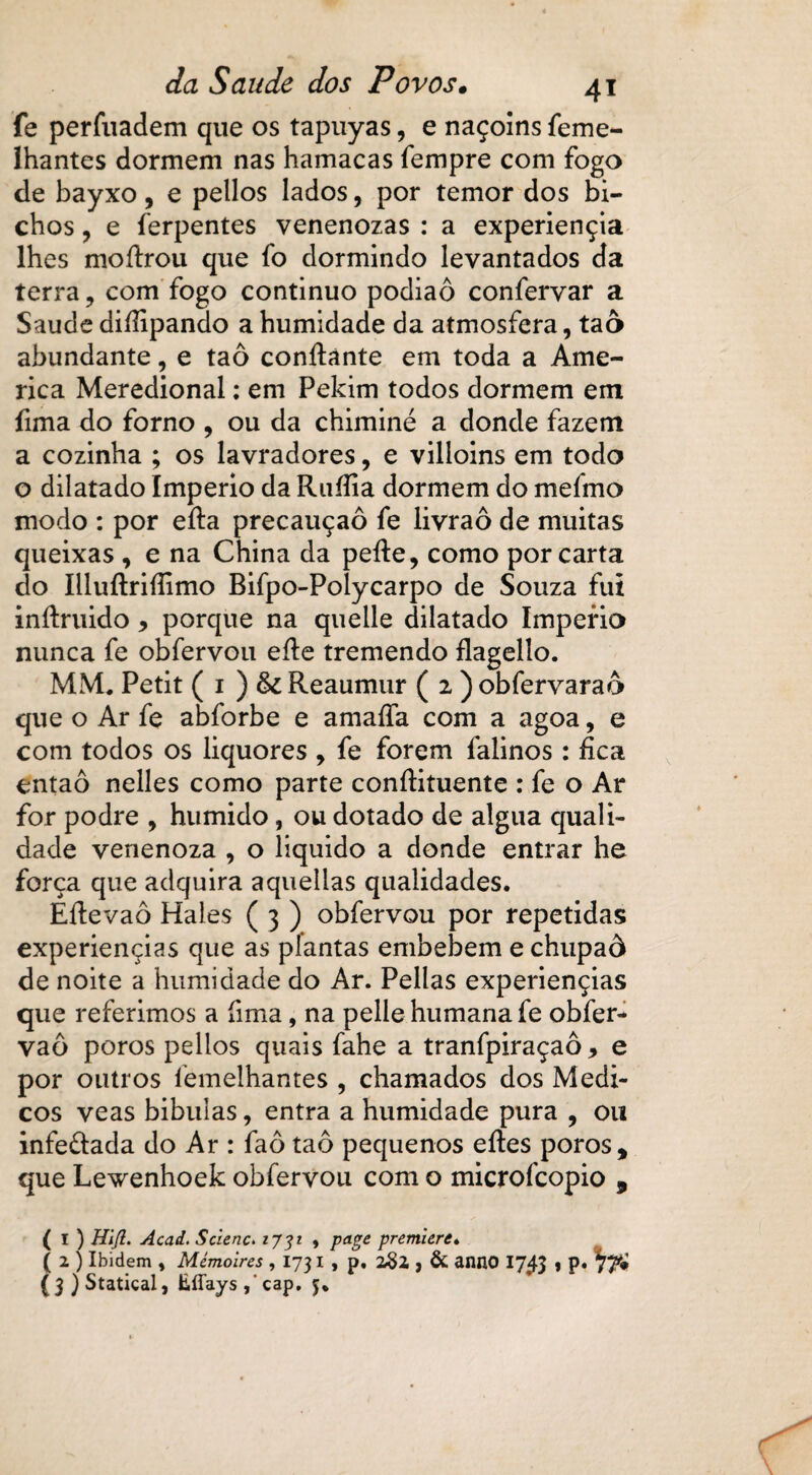fe perfuadem que os tapuyas, e naçolns feme- Ihantes dormem nas hamacas fempre com fogo de bayxo, e pellos lados, por temor dos bi¬ chos , e ferpentes venenozas : a experiençia lhes moítrou que fo dormindo levantados da terra, com fogo continuo podiaô confervar a Saude diífipando a humidade da atmosfera, taô abundante, e taô confiante em toda a Ame¬ rica Meredional: em Pekim todos dormem em fima do forno , ou da chiminé a donde fazem a cozinha ; os lavradores, e villoins em todo o dilatado Império da Ruííia dormem do mefmo modo : por efta precauçaô fe livraô de muitas queixas , e na China da pefie, como por carta do Iiluftrifiimo Bifpo-Polycarpo de Souza fui infiruido, porque na quelle dilatado Império nunca fe obfervou efie tremendo flagello. MM. Petit ( i ) fk Reaumur ( 2 ) obfervaraô que o Ar fe abforbe e amaíía com a agoa, e com todos os liquores , fe forem falinos: fica entaô nelles como parte confiituente : fe o Ar for podre 9 húmido, ou dotado de algua quali¬ dade venenoza , o liquido a donde entrar he força que adquira aquellas qualidades. Éfievaô Hales ( 3 ) obfervou por repetidas experiençias que as plantas embebem e chupaô de noite a humidade do Ar. Pellas experiençias que referimos a fima, na pelle humana fe obfer- vaô poros pellos quais fahe a tranfpiraçaô, e por outros lemelhantes , chamados dos Médi¬ cos veas bibuias, entra a humidade pura , ou infe&ada do Ar : faô taô pequenos efies poros, que Lewenhoek obfervou com o microícopio , ( I ) Hlfl. Acad. Scienc. 1731 » page premiere. ( 2 ) Ibidem * Mémoires ,1731, p. 282 , & anno 1743 , p. (3)Statical, EíTays/cap. 5.