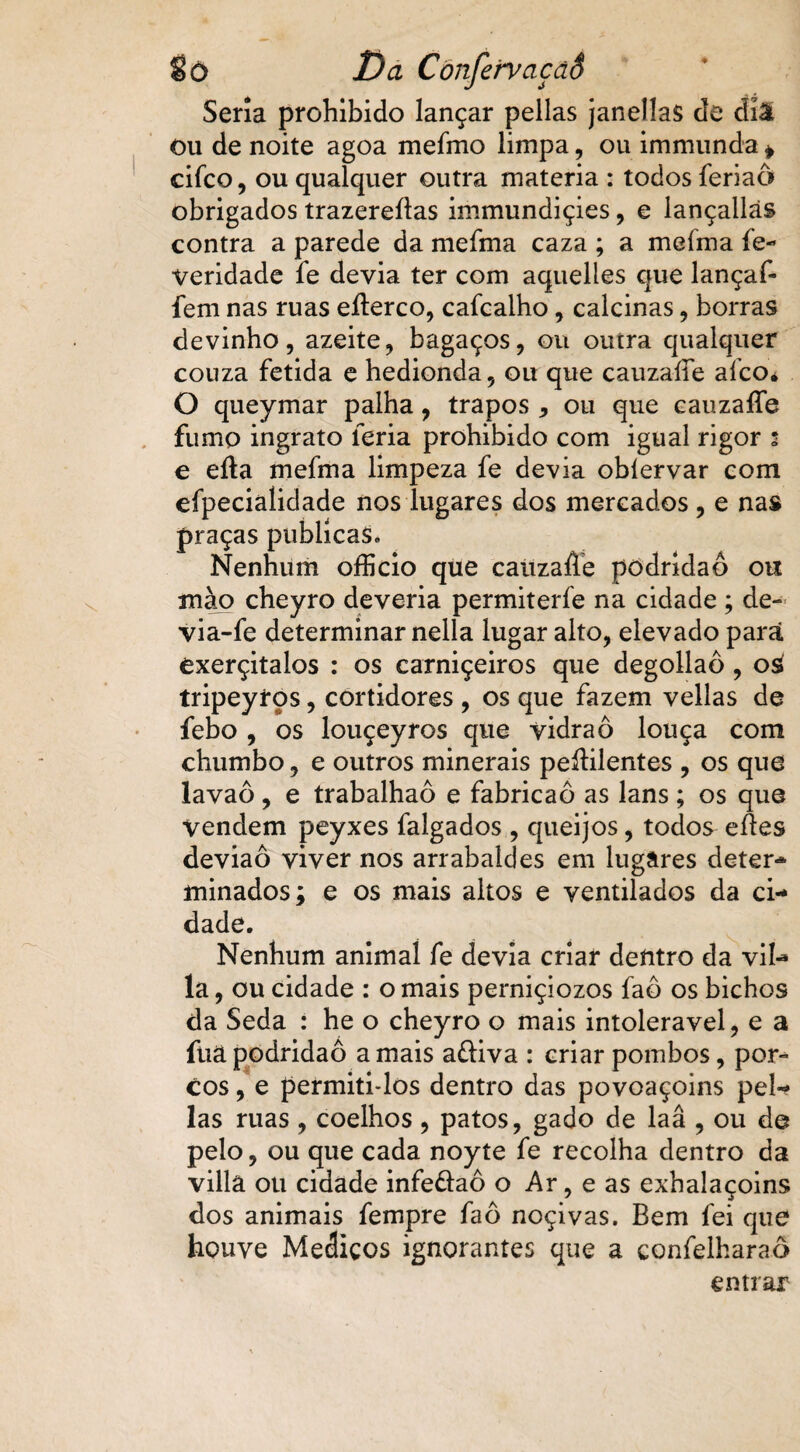 fíò Da CònfefyaçãS Seria prohibido lançar pellas janellas de diâ ou de noite agoa mefmo limpa, ou immunda » cifco, ou qualquer outra matéria : todos feriaô obrigados trazereítas immundiçies, e lançallás contra a parede da mefma caza ; a mefma fe~ veridade fe devia ter com aquelles que lançaf- fem nas ruas eílerco, cafcalho, calcinas, borras devinho, azeite, bagaços, ou outra qualquer couza fétida e hedionda, ou que cauzaíie aíco* O queymar palha, trapos , ou que cauzafíe fumo ingrato leria prohibido com igual rigor 2 e efta mefma limpeza fe devia obíervar com efpecialidade nos lugares dos mercados , e nas praças publicas. Nenhum ofício que caüzaffe podridão ou mào cheyro deveria permiterfe na cidade; de- via-fe determinar nella lugar alto, elevado parã exerçitalos : os carniçeiros que degollaô , 0$ tripeyros, cortidores , os que fazem vellas de febo , os louçeyros que vidraô louça com chumbo, e outros minerais peíHlentes , os que lavaô, e trabalhaô e fabricaô as lans ; os que Vendem peyxes falgados , queijos, todos eAes deviaô viver nos arrabaldes em lugâres deter** minados; e os mais altos e ventilados da ci¬ dade. Nenhum animal fe devia criar deíitro da vil- la, ou cidade : o mais perniçiozos faô os bichos da Seda : he o cheyro o mais intolerável, e a fuâ podridão a mais a&iva : criar pombos, por¬ cos, e permiti-los dentro das povoaçoins pel«? las ruas , coelhos, patos, gado de laâ , ou de pelo, ou que cada noyte fe recolha dentro da villâ ou cidade infe&aô o Ar, e as exhalaçoins dos animais fempre faô noçivas. Bem fei que houve Meáiços ignorantes que a eonfelharaô entrar