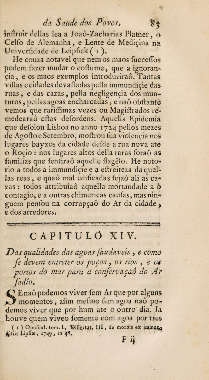 Inftruir delias lea a Joaô-Zacharias Platner, ò Ceifo de Alemanha, e Lente de Mediçina na Univeríidade de Leipfick ( i ). He couza notável que nem os maos fucceíTos podem fazer mudar o coítume, que a ignoran- çia, e os maos exemplos introduzirão. Tantas viiias ecidades devadadaspeila immundiçie das ruas , e das cazas , pella negligençia dos mun- turos j pellas agoas encharcadas * e naô obdante vemos que rariííimas vezes ou Magidrados ré- medearaô edas defordens. Aquella Epidemia que defolou Lisboa no anno 1724 pelios mezes de Agodo e Setembro, modrou fua violençia nos lugares bayxos da cidade defde a rua nova ate o Roçio : nos lugares altos delia raras foraô as familias que fentiraô aquelle flagelo, He noto^ rio a todos a immundiçie e a edreiteza da quel- las reas, e quaô mal edificadas fejaô ali as ca^ zas : todos attribuíaô aquella mortandade a o contagio, e a outras chimericas caufas, masnin** guem penfou na corrupção do Ar da cidade % e dos arredores* CAPITULO XIV. Das qualidades das agoas faudaveis y e como Je devem entreter os poços > os nos ? e o* portos do mar para a confervaçaô do Ar SE naô podemos viver fem Ar que por alguns momentos, afim mefmo fem agoa naô po¬ demos viver que por hum ate o outro dia. Ta houve quem viveo fomente com agoa por tres ( i ) Opufcul. tom. I, BiíTçrt^t. 111, de morbis ex tipfi* , 1742 , in 4^. F ij