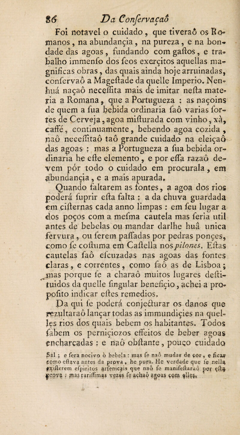 Foi notável o cuidado , que tiveraó os Ro* manos , na abundançia, na pureza, e na bon¬ dade das agoas , fundando com gaílos, e tra* balho immenfo dos feos exerçitos aquellas ma¬ gnificas obras, das quais ainda hoje arruinadas, confervaô a Mageftade da quelle Império. Nem huá naçaô neceííita mais de imitar nefta mate* ria a Romana, que a Portugueza : as naçoins de quem a fua bebida ordinária faô varias for¬ tes de Cerveja, agoa miílurada com vinho, xà, caffé, continuamente, bebendo agoa cozida , naô neeeílitap taô grande cuidado na eleição das agoas ; mas a Portugueza a fua bebida or¬ dinária he efte elemento , e por eífa razaô de¬ vem pór todo o cuidado em procuraia, em abundançia , e a mais apurada. Quando faltarem as fontes, a agoa dos rios poderá fuprir eíla falta : a da chuva guardada em çifternas cada anno limpas : em feu lugar a dos poços com a mefma cautela mas feria util antes de bebelas ou mandar darlhe huâ única fervura, ou ferem paífadas por pedras ponçes, como fe coíhima em Caítella nospiloms, Eílas cautelas faô eícuzadas nas agoas das fontes claras, e correntes, como faô as de Lisboa; ^jnas porque fe a charaô muitos lugares defti- tuidos da quelle fmgular benefício, achei a pro* pofito indicar eftes remedios. Pa qui fe poderá conjedurar os danos que inezultaraô lançar todas as immundiçies na quel- les rios dos quais bebem os habitantes. Todos fabem os perniçiozos effeitos de beber agoas encharcadas : e naô obílante, pouco cuidado £>al » e fera nocivo ò bebela : mas fe naô mudar de çor, e fica# pomo eftava antes da. prpva , he pura. He verdade que íe nellé* fxiílerem efpiritqs ^rfemc^is que naô fe manifeíUrao por |?rova i fnas farifhmas vez@s ff açhaô agoas çom flle§,