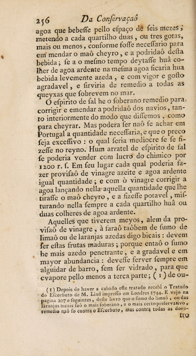 a^oa que bebeíTe pello eípaço de feis mezes * metendo a cada quartilho duas , ou tres gotas, mais ou menos, conforme foífe neceffario para em mendar o maô cheyro , e a podridão defta bebida; fe a o mefmo tempo deytaííe hua co¬ lher de agoa ardente namefnia agoa ficaria hua bebida levemente azeda , e com vigor e gofto agradavel, e firviria de remedio a todas as queyxas que fobrevem no mar. O efpirito de fal he o foberano remedio para, corrigir e emendar a podridão dos navios, tan¬ to interiormente do modo que diílemos , como para cheyrar. Mas poderá fer naô fe achar em Portugal a quantidade neceífaria. e que o preco feia excefíivo : o qual feria mediccre íe íe n- zeííe no reyno. Hum arratel de eipirito de fal fe poderia vender com lucro do chimico por 1200 r. f. Em feu lugar cada qual poderia fa¬ zer provifaô de vinagre azeite e agoa ardente io-ual quantidade ; e com ò vinagre corrigir a ao-oa lançando nella- aquella quantidade que lhe tíraífe o maô cheyro , e a fizeífe potável turando nella fempre a cada quartilho hua ou duas colheres de agoa ardente. AquelieS que tiverem meyos, alem da pro¬ vifaô de vinagre * a íarao taobem de íumo de limaô ou de laranjas azedas digo bicais;: devem fer eítas frutas maduras ; porque entaô o fumo he mais azedo penetrante, e a gradavel e em mayor abundancia : deveffe ferver fempre em alguidar de barro, fem fer vidrado , para que evapore pello menos a terca parte; ( i ) de ou- ( n Depois de haver a cabado efte tratado recebi o Tratado do Efcorbuto de M. Lind impreffo em Londres 1744* Ç vejo nz pagina 207 e feeuintes, deite livro que o fumo do hmao , ou das laranjas bicais faô o mais foberano , e o mais certo preíervaftivo , remedio n^ô fo contra 0 Eíworbutpj mas contra todas as oea