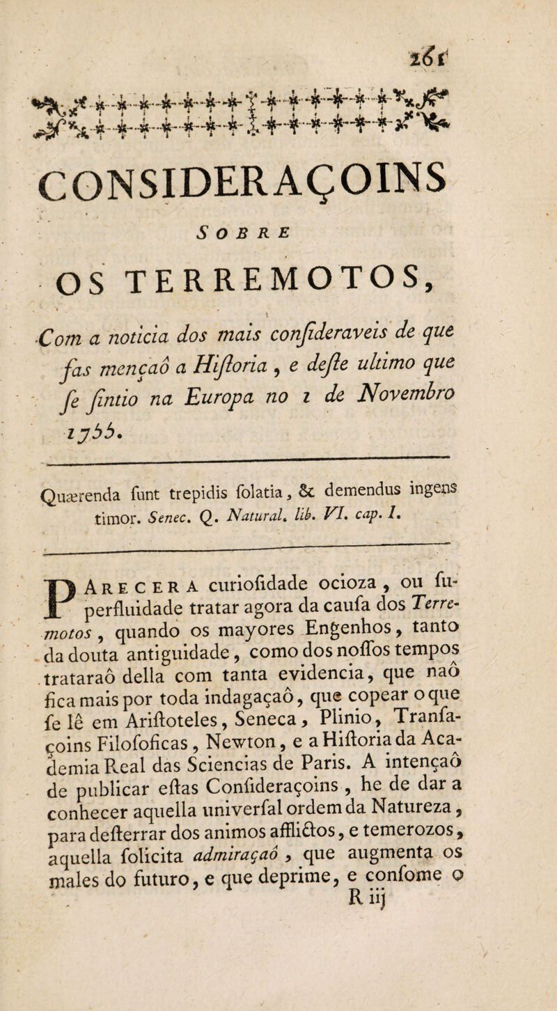'i&t **jk- ^•#--4-4*4-4*4*4- 14.à-4-4-4.4 ^^4-4-4-4-4“44' .14-4.4'444-j^ ^6* CGNSIDERAÇOINS Sobre OS TERREMOTOS, , ' ’i < \ ■Com a noticia dos mais conjideraveis de que fas mençaô a Hijloria , e dejle ultimo que fe Jlntio na Europa no i de Novembro ipbb. Qimenda funt trepidis folatia, & demendus ingens timor. Senec. Q. Natural, llt>. VI* cap. 1. PArecera curiofidade ocioza , ou fu- perfluidade tratar agora da caufa dos Terre¬ motos , quando os mayores Engenhos, tanto da douta antiguidade, como dos noflbs tempos trataraô delia com tanta evidencia, que naô fica mais por toda indagaçaô, que copear o que fe lê em Arifloteles, Seneca, Plinio, Tranfa- coins Filofoficas, Newton, e aHiftoriada Aca¬ demia Real das Sciencias de Paris. A intenção de publicar eftas Confideraçoins , he de dar a conhecer aquella univerfal ordem da Natureza, para defterrar dos ânimos afHi£tos, e temerozos, aquella folicita admiraçaô , que augmenta os males do futuro, e que deprime, e confome o Riij