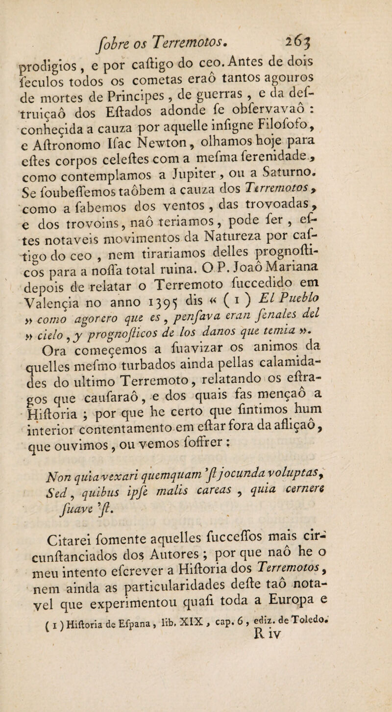 prodígios, e por caftigo do ceo. Antes de dois íeculos todos os cometeis erao tantos agouros de mortes de Príncipes , de guerras , e da def- truiçaô dos Eílados adonde fe obfervavaô : conheçida a cauza por aquelle infigne Filofofo, e Aílronomo Ifac Newton, olhamos hoje paia edes corpos celeíles com a mefma ferenidade , como contemplamos a Júpiter > ou a Saturno. Se foubeffemos taôbem a cauza dos Ttrremotos, como a fabemos dos ventos , das trovoadas y e dos trovoins , naô teríamos, pode fer , ef- tes notáveis movimentos da Natureza por caf- tioo do ceo , nem tiraríamos delles prognoíli- cos para a noíTa total ruína. O P. Joaô Mariana depois de relatar o Terremoto íiiccedido em Valençia no anno 1395 dis « ( 1 ) Tl Pueblo » como agorcro que cs , penfava cran Jenales dcL » ciclo , y prognoJHcos de los danos que temia ». Ora começemos a fuavizar os ammos. da quelles mefmo turbados ainda pellas calamida des do ultimo Terremoto, relatando os eítra- gos que caufaraô, e dos quais fas menção a Hiíloria ; por que he certo que fmtimos hum interior contentamento em eílai foi a daaíliçao, que ouvimos, ou vemos íoífrer : Non quia vexan quemquam Jljocunda voluptasr Sed, quibus ipfe malis careas , quia cernem fuave ’Jl. Citarei fomente aquelles fucceífos mais cir- cunftanciados dos Autores; por que naô he o meu intento eferever a Hiíloria dos Terremotos, nem ainda as particularidades dcíle tao notá¬ vel que experimentou quali toda a Europa e ( I) Hiíloria de Efpana , lib. XIX , cap. 6 , ediz. de Toledo.