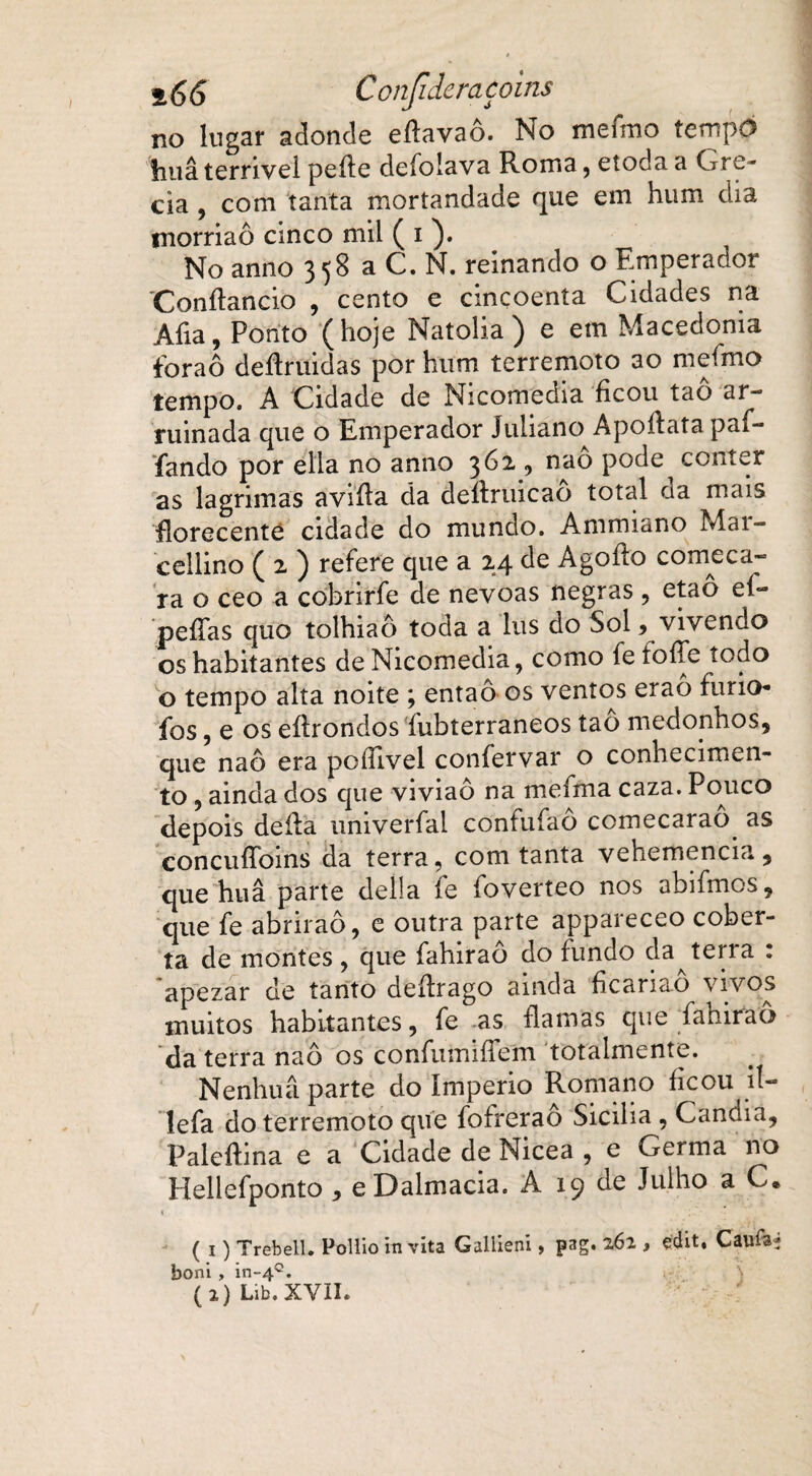 Con'.(ideraçoins no lugar adonde eftavaô. No mefmo tempo fiuâ terrível peite deíolava Roma, etoda a Gré¬ cia , com tanta mortandade que em hum dia rnorriaô cinco mil ( i ). No anno 3 58 a C. N. reinando o Etnperador Conítancio , cento e cincoenta Cidades na Aíia, Ponto (hoje Natolia ) e em Macedonia foraô deítruidas por hum terremoto ao mefmo tempo. A Cidade de Nicomedia ficou taô ar¬ ruinada que o Emperador Juliano Apoítata paf- fando por ella no anno 362 , naô pode^ conter as lagrimas aviíla da deítruicao total ca mais fiorecenté cidade do mundo. Ammiano Mai- cellino ( 2 ) refere que a 24 de Agoíto começa¬ ra o ceo a cobrirfe de névoas negras , etaô eí~ pefías quo tolhiaô toda a lus do Sol, vivendo os habitantes de Nicomedia, como fe foífe todo o tempo alta noite ; então os ventos eraô funo- fos, e os eíirondos íubterraneos tao medonhos, que naô era poílivel confervar o conhecimen¬ to , ainda dos que viviaô na meíma caza. Pouco depois deita univerfal confufao comecarao as concuíToms da terra, com tanta vehemencia, que huâ parte delia fe foverteo nos abifmos, que fe abriraô, e outra parte appareceo cober¬ ta de montes , que fahiraô do fundo da terra : apezar de tanto deítrago ainda ficariao vivos muitos habitantes, fe as flamas que fahiraô da terra naô os confumifTem totalmente. Nenhuâ parte do Império Romano ficou ií- lefa do terremoto que fofrerao Sicília , Cancna, Palcítina e a Cidade de Nicea , e Germa no Hellefponto, eDalmacia. A 19 de Julho a C« ( i) Trebell. Pollio in víta Gallieni, pag. 262 , édit. Caufâ* boni, in-40.