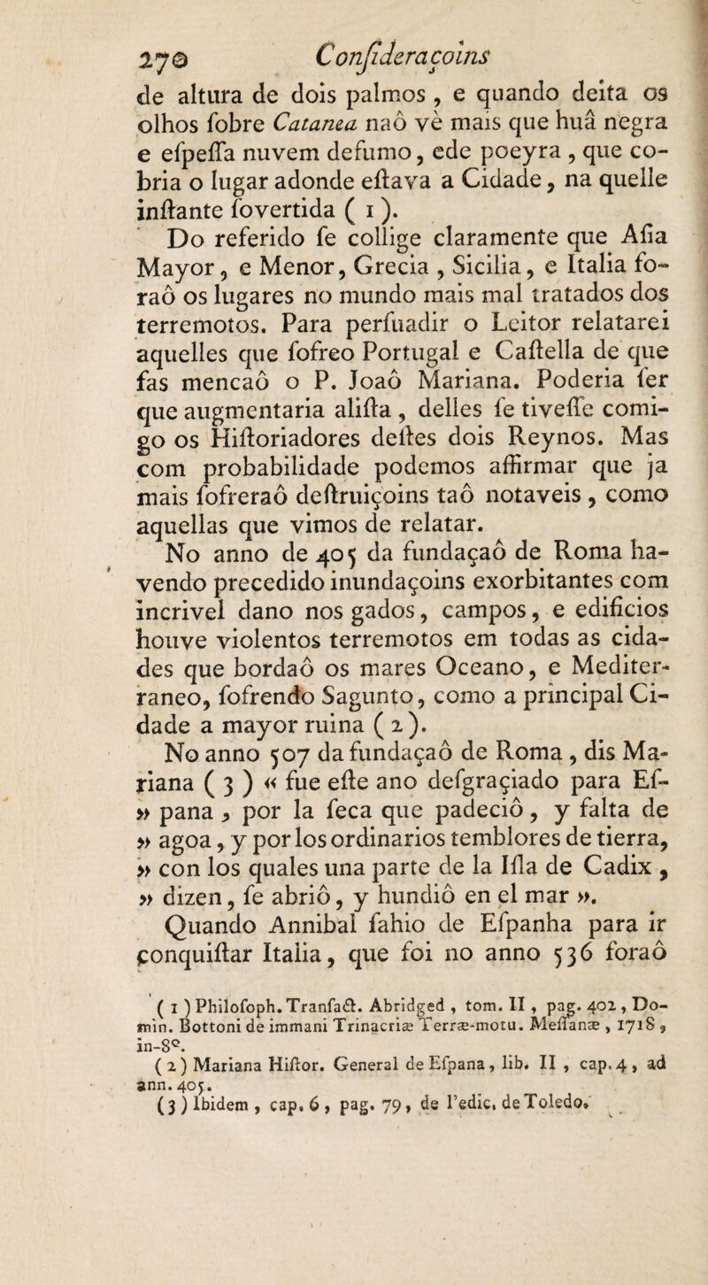 de altura de dois palmos, e quando deita os olhos fobre Catanea naô vè mais que huâ negra e efpeífa nuvem defumo, ede poeyra , que co¬ bria o lugar adonde eílava a Cidade, na quelle inílante fovertida ( 1). Do referido fe collige claramente que Aíia Mayor, e Menor, Grécia , Sicilia, e Italia fo~ raô os lugares no mundo mais mal tratados dos terremotos. Para perfiiadir o Leitor relatarei aquelles que fofreo Portugal e Caílella de que fas mencaô o P. Joaô Mariana. Poderia íer que augmentaria aiiíla , delles fe tiveííe comi¬ go os Hiíloriadores delles dois Reynos. Mas com probabilidade podemos affirmar que ja mais fofreraô deftruiçoins taô notáveis , como aquellas que vimos de relatar. No anno de 405 da fundaçaô de Roma ha¬ vendo precedido inundaçoins exorbitantes com incrivel dano nos gados, campos, e edifícios houve violentos terremotos em todas as cida¬ des que bordaô os mares Oceano, e Mediter¬ râneo, fofrendo Sagunto, como a principal Ci¬ dade a mayor ruina (2). No anno 507 da fundaçaô de Roma , dis Ma¬ riana ( 3 ) « fue eíle ano defgraçiado para Ef- » pana * por la feca que padeciô, y falta de » agoa, y por los ordinários temblores de tierra, » con los quales una parte de la Iíla de Cadix , » dizen, fe abriô, y hundiô en el mar ». Quando Annibal fahio de Efpanha para ir çonquiílar Italia, que foi no anno 536 foraô ( i ) Philoíbph. Tranfadh Abridged , tom. II , pag. 402 , Do- min. Bottoni de immani Trinacria: Yerrse*motu. Meíían$ , 171S , in-8°. (2) Mariana Hifíor. General deEfpana, lib. II , cap,4, ad ann.4oj. ( 3 ) lbidem , cap. 6 , pag. 79 , de Tedici de Toledo»