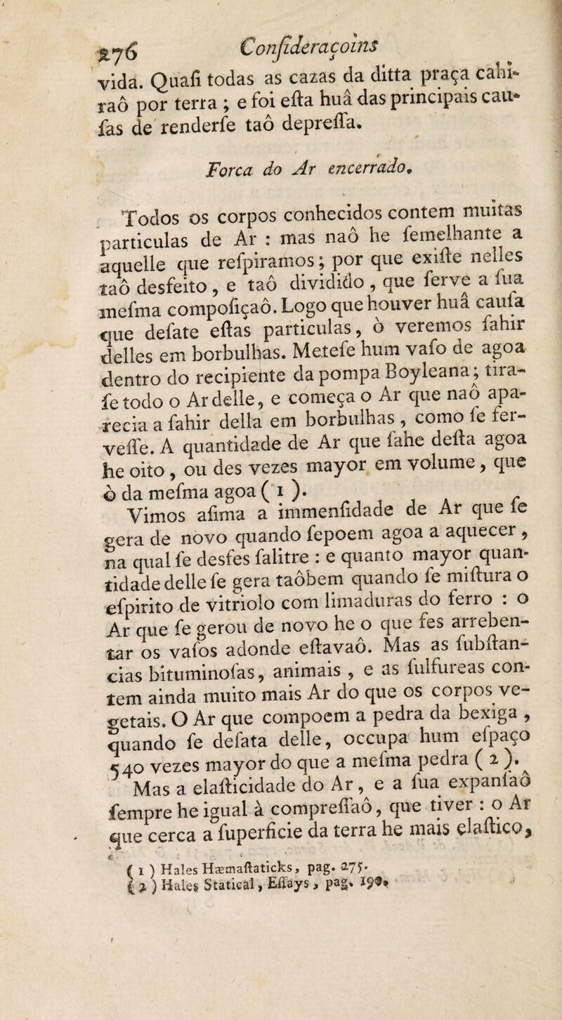 vida. Quafi todas as cazas da ditta praça caln~ raô por terra ; e foi efta huâ das principais cau* ías de renderfe taô depreffa. Forca do Ar encerrado. Todos os corpos conhecidos contem muitas partículas de Ar : mas nao he femeihante a aquelle que refpiramos; por que exifte nel.es taô desfeito, e taô dividido , que ferve a lua mefma compofiçaô.Logo que houver hua cauta eme defate eftas partículas, ò veremos íahir delles em borbulhas. Melefe hum vaio de agoa dentro do recipiente da pompa Boyleana; tira- fe todo o Ardelle, e começa o Ar que naô apa¬ recia a fahir delia em borbulhas , como íe fer- veffe. A quantidade de Ar que íahe deita agoa he oito , ou des vezes mayor em volume, que ò da mefma agoa ( i ). Vimos afima a immenfidade de Ar que íe ^era de novo quando fepoem agoa a aquecer , na qual fe desfes falitre : e quanto mayor quan¬ tidade delle fe gera taôbem quando fe miíhira o efpirito de vitriolo com limadoras do ferro : o Ar que fe gerou de novo he o que fes arreben¬ tar os vafos adonde eítavao. Mas as fubítan- cias bituminofas, animais , e as fulfureas con¬ tem ainda muito mais Ar do que os corpos ve¬ getais. O Ar que compoem a pedra da bexiga , quando fe defata delle, occupa hum efpaço «540 vezes mayor do que a meíma pedra ( 2, j, ^ Mas a elaíticidade do x4r, e a fua expaníao íempre he igual à compreífaô, que tiver : o Ar que cerca a fuperíicie da terra he mais çJaítico$ c ‘ tf 1 ) Hales Hsemaftaticks, pag. 2.75* { j.) Hales Statical, Eltays , pag* !?<?•